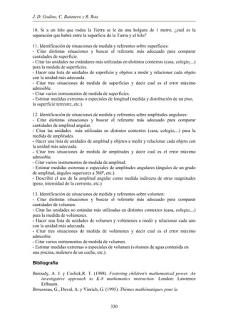 J. D. Godino, C. Batanero y R. Roa
10. Si holgura de 1 metro, ¿cuál es la
separación que habrá entre la superficie de la Tierra y el hilo?
decuado para comparar
antidades de superficie.
a, colegio,...)
ades de superficie y objetos a medir y relacionar cada objeto
edida de superficies y decir cual es el error máximo
medida de superficies.
terrestre, etc.).
s y buscar el referente más adecuado para comparar
antidades de amplitud angular.
la
amplitud y objetos a medir y relacionar cada objeto con
de medida de amplitudes y decir cual es el error máximo
s de medida de amplitud.
, ángulos superiores a 360º, etc.).
edida indirecta de otras magnitudes
ar el referente más adecuado para comparar
antidades de volumen.
asa, colegio,...)
ades de volumen y volúmenes a medir y relacionar cada uno
edida de volúmenes y decir cual es el error máximo
medida de volumen.
, maletero de un coche, etc.).
aroody, A. J. y Coslick,R. T. (1998). Fostering children's mathematical power. An
e approach to K-8 mathematics instruction. London: Lawrence
Erlbaum.
a un hilo que rodea la Tierra se le da una
11. Identificación de situaciones de medida y referentes sobre superficies:
- Citar distintas situaciones y buscar el referente más a
c
- Citar las unidades no estándares más utilizadas en distintos contextos (cas
para la medida de superficies.
- Hacer una lista de unid
con la unidad más adecuada.
- Citar tres situaciones de m
admisible.
- Citar varios instrumentos de
- Estimar medidas extremas o especiales de longitud (medida y distribución de un piso,
la superficie
12. Identificación de situaciones de medida y referentes sobre amplitudes angulares:
- Citar distintas situacione
c
- Citar las unidades más utilizadas en distintos contextos (casa, colegio,...) para
medida de amplitudes.
- Hacer una lista de unidades de
la unidad más adecuada.
- Citar tres situaciones
admisible.
- Citar varios instrumento
- Estimar medidas extremas o especiales de amplitudes angulares (ángulos de un grado
de amplitud
- Describir el uso de la amplitud angular como m
(peso, intensidad de la corriente, etc.)
13. Identificación de situaciones de medida y referentes sobre volumen:
- Citar distintas situaciones y busc
c
- Citar las unidades no estándar más utilizadas en distintos contextos (c
para la medida de volúmenes.
- Hacer una lista de unid
con la unidad más adecuada.
- Citar tres situaciones de m
admisible.
- Citar varios instrumentos de
- Estimar medidas extremas o especiales de volumen (volumen de agua contenida en
una piscina
Bibliografía
B
investigativ
Brousseau, G., Duval, A. y Vinrich, G. (1995). Thèmes mathématiques pour la
330
 