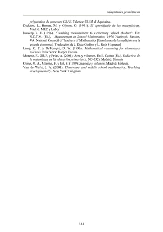 Magnitudes geométricas
préparation du concours CRPE. Talence: IREM d' Aquitaine.
Dickson, L., Brown, M. y Gibson, O. (1991). El aprendizaje de las matemáticas.
Insk hool children". En:
Teachers of Mathematics [Enseñanza de la medición en la
Lon
Mor Didáctica de
Olm Superfie y volumen. Madrid: Síntesis.
Madrid: MEC y Labor.
eep, J. E. (1976). "Teaching measurement to elementary sc
N.C.T.M. (Ed.), Measurement in School Mathematics, 1976 Yearbook. Reston,
VA: National Council of
escuela elemental. Traducción de J. Díaz Godino y L. Ruíz Higueras]
g, C. T. y DeTemple, D. W. (1996). Mathematical reasoning for elementary
teachers. New York: Harper Collins.
eno, F., Gil, F. y Frias, A. (2001). Área y volumen. En E. Castro (Ed.).
la matemática en la educación primaria (p. 503-532). Madrid: Síntesis
o, M. A., Moreno, F. y Gil, F. (1989).
Van de Walle, J. A. (2001). Elementary and middle school mathematics. Teaching
developmentally. New York: Longman.
331
 