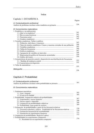 Índice
Índice
Capítulo 1: ESTADÍSTICA
A: Contextualización profesional
Análisis de problemas escolares sobre estadística en primaria .......................................
B: Conocimientos matemáticos
1. Estadística y sus aplicaciones
1.1.¿Qué es la estadística? .......................................................................................
1.2. Breves notas históricas .....................................................................................
1.3. Panorama actual ...............................................................................................
1.4. Estudios estadísticos ........................................................................................
2. Variables estadísticas. Tablas y gráficos
2.1. Población, individuos y caracteres ...................................................................
2.2. Tipos de estudios estadísticos. Censos y muestras extraidas de una población
2.3. Variables estadísticas .......................................................................................
2.4. Tablas de frecuencias .......................................................................................
2.5. Gráficos estadísticos .........................................................................................
2.6. Agrupación de variables en intervalos .............................................................
2.7. Representación gráfica de frecuencias acumuladas .........................................
2.8. Gráfico del tronco ............................................................................................
3. Características de posición central y dispersión de una distribución de frecuencias
3.1. Medidas de tendencia central ..........................................................................
3.2.Características de dispersión .............................................................................
4. Taller de matemáticas ..................................................................................................
Bibliografía ...............................................................................................
Página
339
341
341
342
342
343
344
345
346
347
348
350
350
353
355
355
358
Capítulo 2: Probabilidad
A: Contextualización profesional
Análisis de problemas escolares sobre probabilidad en primaria .....................................
B: Conocimientos matemáticos
1. Fenómenos estocásticos
1.1. Azar y lenguaje ........................................................................................................
1.2. El azar en la realidad ...............................................................................................
2. Probabilidad. Asignación subjetiva de probabilidades
2.1. Experimento y suceso aleatorio ........................................................................
2.2. Suceso seguro e imposible ................................................................................
2.3. Asignación de probabilidades subjetivas ..........................................................
2.4 Probabilidad, como grado de creencia ..............................................................
3. Estimación de probabilidades a partir de las frecuencia relativas
3.1. Frecuencia absoluta y relativa. Estabilidad de las frecuencias relativas ..........
3.2. Estimación frecuencial de la probabilidad ........................................................
3.3. Simulación de experimentos aleatorios .............................................................
4. Asignación de probabilidades. Regla de Laplace .........................................................
5. Probabilidades en experimentos compuestos ...............................................................
5.1. Resultados de un experimento compuesto
361
365
365
367
368
368
369
370
370
371
372
374
335
 