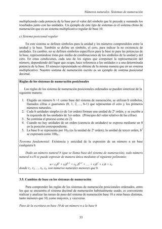 Números naturales. Sistemas de numeración
multiplicando cada potencia de la base por el valor del símbolo que le precede y sumando los
resultados junto con las unidades. Un ejemplo de este tipo de sistemas es el sistema chino de
numeración que es un sistema multiplicativo regular de base 10.
c) Sistema posicional regular
En este sistema se definen símbolos para la unidad y los números comprendidos entre la
unidad y la base. También se define un símbolo, el cero, para indicar la no existencia de
unidades. En cambio, no se definen símbolos específicos para la base ni para las potencias de
la base, representándose éstas por medio de combinaciones de los símbolos de la unidad y del
cero. En estas condiciones, cada uno de los signos que componen la representación del
número, dependiendo del lugar que ocupa, hace referencia a las unidades o a una determinada
potencia de la base. El número representado se obtiene de la misma manera que en un sistema
multiplicativo. Nuestro sistema de numeración escrito es un ejemplo de sistema posicional
decimal.
Reglas de los sistemas de numeración posicionales
Las reglas de los sistema de numeración posicionales ordenados se pueden sintetizar de la
siguiente manera:
1. Elegido un número b >1 como base del sistema de numeración, se utilizan b símbolos,
llamados cifras o guarismos (0, 1, 2, ..., b-1) que representan el cero y los primeros
números naturales.
2. Cada b unidades simples (o de 1er orden) forman una unidad de 2º orden, y se escribe a
la izquierda de las unidades de 1er orden. (Principio del valor relativo de las cifras)
3. Se continúa el proceso como en 2)
4. Cuando no hay unidades de un orden (carencia de unidades) se expresa mediante un 0
en la posición correspondiente.
5. La base b se representa por 10(b (es la unidad de 2º orden); la unidad de tercer orden, b2
se expresará como 100(b .
Teorema fundamental: Existencia y unicidad de la expresión de un número n en base
cualquiera b
Dado un número natural b (que se llama base del sistema de numeración), todo número
natural n∈N se puede expresar de manera única mediante el siguiente polinomio:
n= ckbk
+ rkbk-1
+ rk-1bk-2
+ .... + r3b2
+ r2b + r1
donde r1, r2, ..., rk, ck, son números naturales menores que b.
3.5. Cambios de base en los sistemas de numeración
Para comprender las reglas de los sistemas de numeración posicionales ordenados, entre
los que se encuentra el sistema decimal de numeración habitualmente usado, es conveniente
realizar y analizar las tareas de paso del sistema de numeración base 10 a otras bases distintas,
tanto menores que 10, como mayores, y viceversa.
Paso de la escritura en base 10 de un número n a la base b
33
 