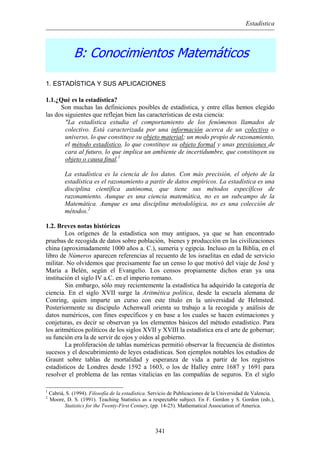 Estadística
B: Conocimientos Matemáticos
1. ESTADÍSTICA Y SUS APLICACIONES
1.1.¿Qué es la estadística?
Son muchas las definiciones posibles de estadística, y entre ellas hemos elegido
las dos siguientes que reflejan bien las características de esta ciencia:
"La estadística estudia el comportamiento de los fenómenos llamados de
colectivo. Está caracterizada por una información acerca de un colectivo o
universo, lo que constituye su objeto material; un modo propio de razonamiento,
el método estadístico, lo que constituye su objeto formal y unas previsiones de
cara al futuro, lo que implica un ambiente de incertidumbre, que constituyen su
objeto o causa final.1
La estadística es la ciencia de los datos. Con más precisión, el objeto de la
estadística es el razonamiento a partir de datos empíricos. La estadística es una
disciplina científica autónoma, que tiene sus métodos específicos de
razonamiento. Aunque es una ciencia matemática, no es un subcampo de la
Matemática. Aunque es una disciplina metodológica, no es una colección de
métodos.2
1.2. Breves notas históricas
Los orígenes de la estadística son muy antiguos, ya que se han encontrado
pruebas de recogida de datos sobre población, bienes y producción en las civilizaciones
china (aproximadamente 1000 años a. C.), sumeria y egipcia. Incluso en la Biblia, en el
libro de Números aparecen referencias al recuento de los israelitas en edad de servicio
militar. No olvidemos que precisamente fue un censo lo que motivó del viaje de José y
María a Belén, según el Evangelio. Los censos propiamente dichos eran ya una
institución el siglo IV a.C. en el imperio romano.
Sin embargo, sólo muy recientemente la estadística ha adquirido la categoría de
ciencia. En el siglo XVII surge la Aritmética política, desde la escuela alemana de
Conring, quien imparte un curso con este título en la universidad de Helmsted.
Posteriormente su discípulo Achenwall orienta su trabajo a la recogida y análisis de
datos numéricos, con fines específicos y en base a los cuales se hacen estimaciones y
conjeturas, es decir se observan ya los elementos básicos del método estadístico. Para
los aritméticos políticos de los siglos XVII y XVIII la estadística era el arte de gobernar;
su función era la de servir de ojos y oídos al gobierno.
La proliferación de tablas numéricas permitió observar la frecuencia de distintos
sucesos y el descubrimiento de leyes estadísticas. Son ejemplos notables los estudios de
Graunt sobre tablas de mortalidad y esperanza de vida a partir de los registros
estadísticos de Londres desde 1592 a 1603, o los de Halley entre 1687 y 1691 para
resolver el problema de las rentas vitalicias en las compañías de seguros. En el siglo
1
Cabriá, S. (1994). Filosofía de la estadística. Servicio de Publicaciones de la Universidad de Valencia.
2
Moore, D. S. (1991). Teaching Statistics as a respectable subject. En F. Gordon y S. Gordon (eds.),
Statistics for the Twenty-First Century, (pp. 14-25). Mathematical Association of America.
341
 