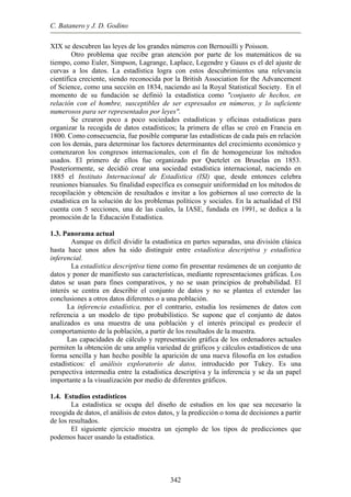 C. Batanero y J. D. Godino
XIX se descubren las leyes de los grandes números con Bernouilli y Poisson.
Otro problema que recibe gran atención por parte de los matemáticos de su
tiempo, como Euler, Simpson, Lagrange, Laplace, Legendre y Gauss es el del ajuste de
curvas a los datos. La estadística logra con estos descubrimientos una relevancia
científica creciente, siendo reconocida por la British Association for the Advancement
of Science, como una sección en 1834, naciendo así la Royal Statistical Society. En el
momento de su fundación se definió la estadística como "conjunto de hechos, en
relación con el hombre, susceptibles de ser expresados en números, y lo suficiente
numerosos para ser representados por leyes".
Se crearon poco a poco sociedades estadísticas y oficinas estadísticas para
organizar la recogida de datos estadísticos; la primera de ellas se creó en Francia en
1800. Como consecuencia, fue posible comparar las estadísticas de cada país en relación
con los demás, para determinar los factores determinantes del crecimiento económico y
comenzaron los congresos internacionales, con el fin de homogeneizar los métodos
usados. El primero de ellos fue organizado por Quetelet en Bruselas en 1853.
Posteriormente, se decidió crear una sociedad estadística internacional, naciendo en
1885 el Instituto Internacional de Estadística (ISI) que, desde entonces celebra
reuniones bianuales. Su finalidad específica es conseguir uniformidad en los métodos de
recopilación y obtención de resultados e invitar a los gobiernos al uso correcto de la
estadística en la solución de los problemas políticos y sociales. En la actualidad el ISI
cuenta con 5 secciones, una de las cuales, la IASE, fundada en 1991, se dedica a la
promoción de la Educación Estadística.
1.3. Panorama actual
Aunque es difícil dividir la estadística en partes separadas, una división clásica
hasta hace unos años ha sido distinguir entre estadística descriptiva y estadística
inferencial.
La estadística descriptiva tiene como fin presentar resúmenes de un conjunto de
datos y poner de manifiesto sus características, mediante representaciones gráficas. Los
datos se usan para fines comparativos, y no se usan principios de probabilidad. El
interés se centra en describir el conjunto de datos y no se plantea el extender las
conclusiones a otros datos diferentes o a una población.
La inferencia estadística, por el contrario, estudia los resúmenes de datos con
referencia a un modelo de tipo probabilístico. Se supone que el conjunto de datos
analizados es una muestra de una población y el interés principal es predecir el
comportamiento de la población, a partir de los resultados de la muestra.
Las capacidades de cálculo y representación gráfica de los ordenadores actuales
permiten la obtención de una amplia variedad de gráficos y cálculos estadísticos de una
forma sencilla y han hecho posible la aparición de una nueva filosofía en los estudios
estadísticos: el análisis exploratorio de datos, introducido por Tukey. Es una
perspectiva intermedia entre la estadística descriptiva y la inferencia y se da un papel
importante a la visualización por medio de diferentes gráficos.
1.4. Estudios estadísticos
La estadística se ocupa del diseño de estudios en los que sea necesario la
recogida de datos, el análisis de estos datos, y la predicción o toma de decisiones a partir
de los resultados.
El siguiente ejercicio muestra un ejemplo de los tipos de predicciones que
podemos hacer usando la estadística.
342
 