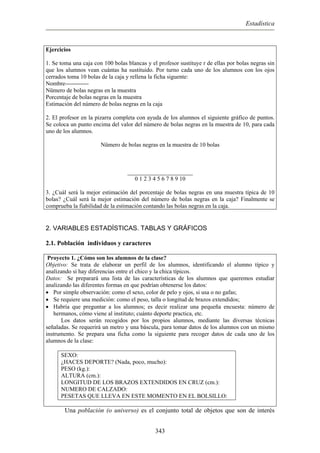Estadística
Ejercicios
1. Se toma una caja con 100 bolas blancas y el profesor sustituye r de ellas por bolas negras sin
que los alumnos vean cuántas ha sustituido. Por turno cada uno de los alumnos con los ojos
cerrados toma 10 bolas de la caja y rellena la ficha siguente:
Nombre------------
Nümero de bolas negras en la muestra
Porcentaje de bolas negras en la muestra
Estimación del número de bolas negras en la caja
2. El profesor en la pizarra completa con ayuda de los alumnos el siguiente gráfico de puntos.
Se coloca un punto encima del valor del número de bolas negras en la muestra de 10, para cada
uno de los alumnos.
Nümero de bolas negras en la muestra de 10 bolas
______________________
0 1 2 3 4 5 6 7 8 9 10
3. ¿Cuál será la mejor estimación del porcentaje de bolas negras en una muestra típica de 10
bolas? ¿Cuál será la mejor estimación del número de bolas negras en la caja? Finalmente se
comprueba la fiabilidad de la estimación contando las bolas negras en la caja.
2. VARIABLES ESTADÍSTICAS. TABLAS Y GRÁFICOS
2.1. Población individuos y caracteres
Proyecto 1. ¿Cómo son los alumnos de la clase?
Objetivo: Se trata de elaborar un perfil de los alumnos, identificando el alumno típico y
analizando si hay diferencias entre el chico y la chica típicos.
Datos: Se preparará una lista de las características de los alumnos que queremos estudiar
analizando las diferentes formas en que podrían obtenerse los datos:
• Por simple observación: como el sexo, color de pelo y ojos, si usa o no gafas;
• Se requiere una medición: como el peso, talla o longitud de brazos extendidos;
• Habría que preguntar a los alumnos; es decir realizar una pequeña encuesta: número de
hermanos, cómo viene al instituto; cuánto deporte practica, etc.
Los datos serán recogidos por los propios alumnos, mediante las diversas técnicas
señaladas. Se requerirá un metro y una báscula, para tomar datos de los alumnos con un mismo
instrumento. Se prepara una ficha como la siguiente para recoger datos de cada uno de los
alumnos de la clase:
SEXO:
¿HACES DEPORTE? (Nada, poco, mucho):
PESO (kg.):
ALTURA (cm.):
LONGITUD DE LOS BRAZOS EXTENDIDOS EN CRUZ (cm.):
NUMERO DE CALZADO:
PESETAS QUE LLEVA EN ESTE MOMENTO EN EL BOLSILLO:
Una población (o universo) es el conjunto total de objetos que son de interés
343
 
