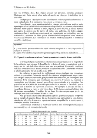 C. Batanero y J. D. Godino
para un problema dado. Los objetos pueden ser personas, animales, productos
fabricados, etc. Cada uno de ellos recibe el nombre de elemento (o individuo) de la
población.
En el proyecto 1 recogemos datos de diferentes variables para los alumnos de la
clase. Cada alumno de la clase es un elemento de la población clase.
Generalmente, en un estudio estadístico, estamos interesados en analizar algún
aspecto parcial de los individuos que componen la población; por ejemplo, si se trata de
personas, puede que nos interese, la altura, el peso, el color del pelo, el sueldo mensual
que recibe, la opinión que le merece el partido que gobierna, etc. Estos aspectos
parciales reciben el nombre de caracteres de los elementos de una población y son, por
su naturaleza, variables, de forma que en distintos individuos pueden tomar valores o
modalidades diferentes. Las variables de los estudios estadísticos reciben el nombre de
variables estadísticas.
Ejercicios:
4. ¿Cuáles son las posibles modalidades de las variables recogidas en la clase, cuyos datos se
incluyen en la tabla 1?
5. Sugiere otras variables que podrías recoger en este proyecto y analiza sus modalidades.
2.2. Tipos de estudios estadísticos. Censos y muestras extraídas de una población
El principal objetivo del análisis estadístico es conocer algunas de la propiedades
de la población que interesa. Si la población es finita, el mejor procedimiento será la
inspección de cada individuo (siempre que esto sea posible). Un estudio estadístico
realizado sobre la totalidad de una población se denomina censo. Como todos recordais
el último censo se ha llevado a cabo el año 2001.
Sin embargo, la mayoría de los problemas de interés, implican, bien poblaciones
infinitas, o poblaciones finitas que son difíciles, costosas o imposibles de inspeccionar.
Esto obliga a tener que seleccionar, por procedimientos adecuados, un subconjunto de n
elementos de la población, que constituyen una muestra de tamaño n, examinar la
característica que interesa y después generalizar estos resultados a la población. Esta
generalización a la población se realiza por medio de la parte de la Estadística que se
conoce con el nombre de Inferencia Estadística. Por ejemplo, el día que se hizo la
recogida de datos de la clase, se obtuvieron datos de 60 alumnos, aunque había en total
94 alumnos matriculados. El análisis de los datos de esta muestra puede servir, sin
embargo, para sacar conclusiones de toda la clase.
Para que estas conclusiones ofrezcan las debidas garantías es preciso comprobar
que se cumple el requisito básico de que la muestra sea representativa. Los distintos
métodos de selección de muestras representativas de una población se conocen con el
nombre de métodos de muestreo.
La infomación estadística se puede usar también para estimar probabilidades de
sucesos relativos a la población de interés.
Tabla 1: Datos sobre los alumnos
n. sexo deporte peso altura longitud calzado ptas n. sexo deporte peso altura longitud calzado ptas
1 2 2 59 161 160 37 770
2 1 1 62 178 181 41 385
3 2 2 50 159 153 36 500
4 1 2 69 176 179 42 325
5 1 2 74 175 179 43 740
31 2 2 58 164 166 38 125
32 1 3 86 191 180 46 60
33 1 1 70 161 185 44 625
34 1 1 64 166 171 40 310
35 2 3 64 166 155 38 0
344
 