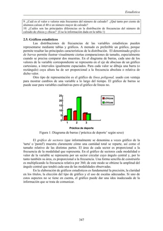 Estadística
9. ¿Cuál es el valor o valores más frecuentes del número de calzado? ¿Qué tanto por ciento de
alumnos calzan el 40 o un número mayor de calzado?
10. ¿Cuáles son las principales diferencias en la distribución de frecuencias del número de
calzado de chicos y chicas? (Usa la información dada en la tabla 1)
2.5. Gráficos estadísticos
Las distribuciones de frecuencias de las variables estadísticas pueden
representarse mediante tablas y gráficos. A menudo es preferible un gráfico, porque
permite resaltar las principales características de la distribución. El denominado gráfico
de barras permite ilustrar visualmente ciertas comparaciones de tamaño, especialmente
cuando se precisa comparar dos muestras. En el diagrama de barras, cada uno de los
valores de la variable correspondiente se representa en el eje de abscisas de un gráfico
cartesiano, a intervalos igualmente espaciados. Para cada valor se dibuja una barra (o
rectángulo) cuya altura ha de ser proporcional a la frecuencia absoluta o relativa de
dicho valor.
Otro tipo de representación es el gráfico de línea poligonal, usado con ventaja
para mostrar cambios de una variable a lo largo del tiempo. El gráfico de barras se
puede usar para variables cualitativas pero el gráfico de líneas no.
1 2 3
Práctica de deporte
0
5
10
15
20
25
1 2 3
Práctica de deporte
chicos
chicas
Figura 1: Diagrama de barras (‘práctica de deporte’ según sexo)
El gráfico de sectores (que informalmente se denomina a veces gráfico de la
'tarta' o 'pastel') muestra claramente cómo una cantidad total se reparte, así como el
tamaño relativo de las distintas partes. El área de cada sector es proporcional a la
frecuencia de la modalidad que representa. En el gráfico de sectores cada modalidad o
valor de la variable se representa por un sector circular cuyo ángulo central y, por lo
tanto también su área, es proporcional a la frecuencia. Una forma sencilla de construirlo
es multiplicando la frecuencia relativa por 360; de este modo se obtiene la amplitud del
ángulo central que tendrá cada una de las modalidades observadas.
En la elaboración de gráficos estadísticos es fundamental la precisión, la claridad
en los títulos, la elección del tipo de gráfico y el uso de escalas adecuadas. Si uno de
estos aspectos no se tiene en cuenta, el gráfico puede dar una idea inadecuada de la
información que se trata de comunicar.
347
 