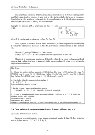 E. Cid, J. D. Godino y C. Batanero
En primer lugar habrá que determinar la cifra de las unidades (o de primer orden), para lo
cual habrá que dividir n entre b; el resto será la cifra de la unidades de la nueva expresión.
Para hallar la cifra a colocar en la posición de segundo orden se divide el primer cociente
obtenido por b y se toma el resto; y así sucesivamente.
Ejemplo: El número 235(10, expresado en base 5 será
1420(5 235 5
35 47 5
0 2 9 5
4 1
Paso de la escritura de un número n en base b a base 10
Basta expresar la escritura de n en forma polinómica (en forma de potencias de la base b)
y realizar las operaciones indicadas en base 10; el resultado será la escritura en de n en base
10.
Ejemplo: El número 2034(5 será el 269(10 ya que,
2034(5 = 2.53
+ 0.52
+3.5 + 4 = 269 (haciendo las operaciones en base 10)
El paso de la escritura de un número de base b1 a base b2 se puede realizar pasando el
número dado en base b1 a base 10 y después dicho número en base 10 a base b2 por el método
explicado anteriormente.
Ejercicios
5. Efectúa los cambios de base siguientes: 3415 (de base 10 a base 3); 999 (de base 10 a base 7);
25842 (de base 10 a base 12); 1001110 (de base 2 a base 10); ABC6 (de base 13 a base 10); 33421 (de
base 5 a base 3); 34250 (de base 6 a base 4) y 102102 (debase 3 a base 7).
6. Escribe las cifras del número siguiente en base 3:
1 + 3 +32
+ 34
+ 36
Expresa el número anterior en base 9
7. Escribe en base 5 las cifras del siguiente número
5 x (5 x (5 x (5 + 4) + 3 ) + 2) + 1 ; x significa el signo de multiplicar.
8. En base 16 (hexadecimal) los dígitos usados son 0 hasta 9 y las letras A, B, C, D, E, F para los
números del diez hasta el quince.
a) Convierte B6(16 a base 10;
b) Convierte B6(16 a base 2;
c) Explica cómo se puede pasar B6(16 a base 2 directamente, esto es, sin pasarlo primero a base 10.
3.6. Características de nuestros actuales sistemas de numeración escrito y oral
a) Sistema de numeración escrito
Como ya hemos dicho antes es un sistema posicional regular de base 10. Los símbolos
que se definen son: 0, 1, 2, 3, 4, 5, 6, 7, 8 y 9.
34
 