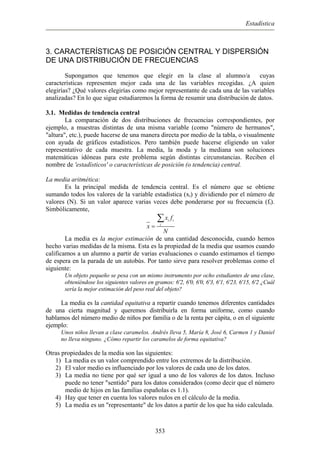 Estadística
3. CARACTERÍSTICAS DE POSICIÓN CENTRAL Y DISPERSIÓN
DE UNA DISTRIBUCIÓN DE FRECUENCIAS
Supongamos que tenemos que elegir en la clase al alumno/a cuyas
características representen mejor cada una de las variables recogidas. ¿A quien
elegirías? ¿Qué valores elegirías como mejor representante de cada una de las variables
analizadas? En lo que sigue estudiaremos la forma de resumir una distribución de datos.
3.1. Medidas de tendencia central
La comparación de dos distribuciones de frecuencias correspondientes, por
ejemplo, a muestras distintas de una misma variable (como "número de hermanos",
"altura", etc.), puede hacerse de una manera directa por medio de la tabla, o visualmente
con ayuda de gráficos estadísticos. Pero también puede hacerse eligiendo un valor
representativo de cada muestra. La media, la moda y la mediana son soluciones
matemáticas idóneas para este problema según distintas circunstancias. Reciben el
nombre de 'estadísticos' o características de posición (o tendencia) central.
La media aritmética:
Es la principal medida de tendencia central. Es el número que se obtiene
sumando todos los valores de la variable estadística (xi) y dividiendo por el número de
valores (N). Si un valor aparece varias veces debe ponderarse por su frecuencia (fi).
Simbólicamente,
i i
i
x f
x
N
=
∑
La media es la mejor estimación de una cantidad desconocida, cuando hemos
hecho varias medidas de la misma. Esta es la propiedad de la media que usamos cuando
calificamos a un alumno a partir de varias evaluaciones o cuando estimamos el tiempo
de espera en la parada de un autobús. Por tanto sirve para resolver problemas como el
siguiente:
Un objeto pequeño se pesa con un mismo instrumento por ocho estudiantes de una clase,
obteniéndose los siguientes valores en gramos: 6'2, 6'0, 6'0, 6'3, 6'1, 6'23, 6'15, 6'2 ¿Cuál
sería la mejor estimación del peso real del objeto?
La media es la cantidad equitativa a repartir cuando tenemos diferentes cantidades
de una cierta magnitud y queremos distribuirla en forma uniforme, como cuando
hablamos del número medio de niños por familia o de la renta per cápita, o en el siguiente
ejemplo:
Unos niños llevan a clase caramelos. Andrés lleva 5, María 8, José 6, Carmen 1 y Daniel
no lleva ninguno. ¿Cómo repartir los caramelos de forma equitativa?
Otras propiedades de la media son las siguientes:
1) La media es un valor comprendido entre los extremos de la distribución.
2) El valor medio es influenciado por los valores de cada uno de los datos.
3) La media no tiene por qué ser igual a uno de los valores de los datos. Incluso
puede no tener "sentido" para los datos considerados (como decir que el número
medio de hijos en las familias españolas es 1.1).
4) Hay que tener en cuenta los valores nulos en el cálculo de la media.
5) La media es un "representante" de los datos a partir de los que ha sido calculada.
353
 