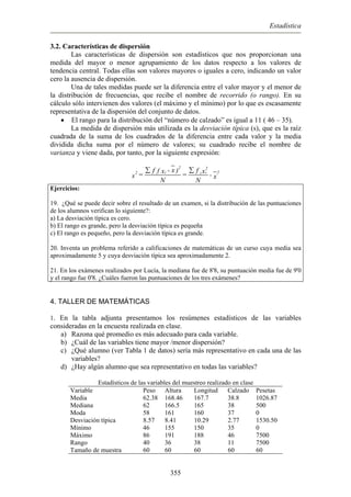 Estadística
3.2. Características de dispersión
Las características de dispersión son estadísticos que nos proporcionan una
medida del mayor o menor agrupamiento de los datos respecto a los valores de
tendencia central. Todas ellas son valores mayores o iguales a cero, indicando un valor
cero la ausencia de dispersión.
Una de tales medidas puede ser la diferencia entre el valor mayor y el menor de
la distribución de frecuencias, que recibe el nombre de recorrido (o rango). En su
cálculo sólo intervienen dos valores (el máximo y el mínimo) por lo que es escasamente
representativa de la dispersión del conjunto de datos.
• El rango para la distribución del “número de calzado” es igual a 11 ( 46 – 35).
La medida de dispersión más utilizada es la desviación típica (s), que es la raíz
cuadrada de la suma de los cuadrados de la diferencia entre cada valor y la media
dividida dicha suma por el número de valores; su cuadrado recibe el nombre de
varianza y viene dada, por tanto, por la siguiente expresión:
2 2
2i i2 i i( - xf ) fx x
= =s - x
N N
∑ ∑
Ejercicios:
19. ¿Qué se puede decir sobre el resultado de un examen, si la distribución de las puntuaciones
de los alumnos verifican lo siguiente?:
a) La desviación típica es cero.
b) El rango es grande, pero la desviación típica es pequeña
c) El rango es pequeño, pero la desviación típica es grande.
20. Inventa un problema referido a calificaciones de matemáticas de un curso cuya media sea
aproximadamente 5 y cuya desviación típica sea aproximadamente 2.
21. En los exámenes realizados por Lucía, la mediana fue de 8'8, su puntuación media fue de 9'0
y el rango fue 0'8. ¿Cuáles fueron las puntuaciones de los tres exámenes?
4. TALLER DE MATEMÁTICAS
1. En la tabla adjunta presentamos los resúmenes estadísticos de las variables
consideradas en la encuesta realizada en clase.
a) Razona qué promedio es más adecuado para cada variable.
b) ¿Cuál de las variables tiene mayor /menor dispersión?
c) ¿Qué alumno (ver Tabla 1 de datos) sería más representativo en cada una de las
variables?
d) ¿Hay algún alumno que sea representativo en todas las variables?
Estadísticos de las variables del muestreo realizado en clase
Variable Peso Altura Longitud Calzado Pesetas
Media 62.38 168.46 167.7 38.8 1026.87
Mediana 62 166.5 165 38 500
Moda 58 161 160 37 0
Desviación típica 8.57 8.41 10.29 2.77 1530.50
Mínimo 46 155 150 35 0
Máximo 86 191 188 46 7500
Rango 40 36 38 11 7500
Tamaño de muestra 60 60 60 60 60
355
 