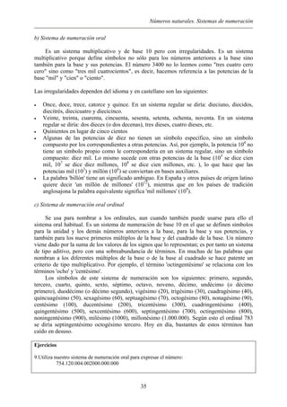 Números naturales. Sistemas de numeración
b) Sistema de numeración oral
Es un sistema multiplicativo y de base 10 pero con irregularidades. Es un sistema
multiplicativo porque define símbolos no sólo para los números anteriores a la base sino
también para la base y sus potencias. El número 3400 no lo leemos como "tres cuatro cero
cero" sino como "tres mil cuatrocientos", es decir, hacemos referencia a las potencias de la
base "mil" y "cien" o "ciento".
Las irregularidades dependen del idioma y en castellano son las siguientes:
• Once, doce, trece, catorce y quince. En un sistema regular se diría: dieciuno, diecidos,
diecitrés, diecicuatro y diecicinco.
• Veinte, treinta, cuarenta, cincuenta, sesenta, setenta, ochenta, noventa. En un sistema
regular se diría: dos dieces (o dos decenas), tres dieses, cuatro dieses, etc.
• Quinientos en lugar de cinco cientos
• Algunas de las potencias de diez no tienen un símbolo específico, sino un símbolo
compuesto por los correspondientes a otras potencias. Así, por ejemplo, la potencia 104
no
tiene un símbolo propio como le correspondería en un sistema regular, sino un símbolo
compuesto: diez mil. Lo mismo sucede con otras potencias de la base (105
se dice cien
mil, 107
se dice diez millones, 108
se dice cien millones, etc. ), lo que hace que las
potencias mil (103
) y millón (106
) se conviertan en bases auxiliares.
• La palabra 'billón' tiene un significado ambiguo. En España y otros países de origen latino
quiere decir 'un millón de millones' (1012
), mientras que en los países de tradición
anglosajona la palabra equivalente significa 'mil millones' (109
).
c) Sistema de numeración oral ordinal
Se usa para nombrar a los ordinales, aun cuando también puede usarse para ello el
sistema oral habitual. Es un sistema de numeración de base 10 en el que se definen símbolos
para la unidad y los demás números anteriores a la base, para la base y sus potencias, y
también para los nueve primeros múltiplos de la base y del cuadrado de la base. Un número
viene dado por la suma de los valores de los signos que lo representan; es por tanto un sistema
de tipo aditivo, pero con una sobreabundancia de términos. En muchas de las palabras que
nombran a los diferentes múltiplos de la base o de la base al cuadrado se hace patente un
criterio de tipo multiplicativo. Por ejemplo, el término 'octingentésimo' se relaciona con los
términos 'ocho' y 'centésimo'.
Los símbolos de este sistema de numeración son los siguientes: primero, segundo,
tercero, cuarto, quinto, sexto, séptimo, octavo, noveno, décimo, undécimo (o décimo
primero), duodécimo (o décimo segundo), vigésimo (20), trigésimo (30), cuadragésimo (40),
quincuagésimo (50), sexagésimo (60), septuagésimo (70), octogésimo (80), nonagésimo (90),
centésimo (100), ducentésimo (200), tricentésimo (300), cuadringentésimo (400),
quingentésimo (500), sexcentésimo (600), septingentésimo (700), octingentésimo (800),
noningentésimo (900), milésimo (1000), millonésimo (1.000.000). Según esto el ordinal 783
se diría septingentésimo octogésimo tercero. Hoy en día, bastantes de estos términos han
caído en desuso.
Ejercicios
9.Utiliza nuestro sistema de numeración oral para expresar el número:
754.120.004.002000.000.000
35
 