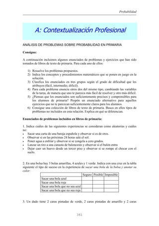 Probabilidad
A: Contextualización Profesional
ANÁLISIS DE PROBLEMAS SOBRE PROBABILIDAD EN PRIMARIA
Consigna:
A continuación incluimos algunos enunciados de problemas y ejercicios que han sido
tomados de libros de texto de primaria. Para cada uno de ellos:
1) Resuelve los problemas propuestos.
2) Indica los conceptos y procedimientos matemáticos que se ponen en juego en la
solución.
3) Clasifica los enunciados en tres grupos según el grado de dificultad que les
atribuyes (fácil, intermedio, difícil).
4) Para cada problema enuncia otros dos del mismo tipo, cambiando las variables
de la tarea, de manera que uno te parezca más fácil de resolver y otro más difícil.
5) ¿Piensas que los enunciados son suficientemente precisos y comprensibles para
los alumnos de primaria? Propón un enunciado alternativo para aquellos
ejercicios que no te parezcan suficientemente claros para los alumnos.
6) Consigue una colección de libros de texto de primaria. Busca en ellos tipos de
problemas no incluidos en esta relación. Explica en qué se diferencian.
Enunciados de problemas incluidos en libros de primaria:
1. Indica cuáles de las siguientes experiencias se consideran como aleatorias y cuáles
no:
• Sacar una carta de una baraja española y observar si es de oros.
• Observar si en las próximas 24 horas sale el sol.
• Poner agua a enfriar y observar si se congela a cero grados.
• Lanzar un tiro a una canasta de baloncesto y observar si el balón entra
• Dejar caer un huevo desde un tercer piso y observar si se rompe al chocar con el
suelo.
2. En una bolsa hay 3 bolas amarillas, 4 azules y 1 verde. Indica con una cruz en la tabla
siguiente el tipo de suceso en la experiencia de sacar una bola de la bolsa y anotar su
color:
Seguro Posible Imposible
Sacar una bola azul
Sacar una bola roja
Sacar una bola que no sea azul
Sacar una bola que no sea roja
3. Un dado tiene 2 caras pintadas de verde, 2 caras pintadas de amarillo y 2 caras
361
 