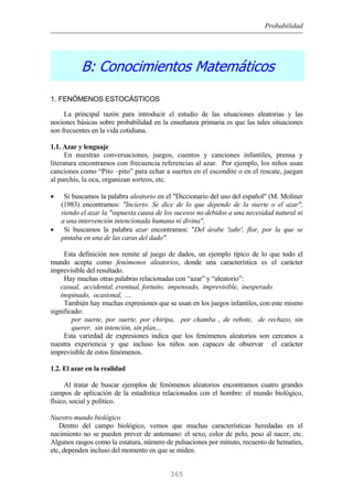 Probabilidad
B: Conocimientos Matemáticos
1. FENÓMENOS ESTOCÁSTICOS
La principal razón para introducir el estudio de las situaciones aleatorias y las
nociones básicas sobre probabilidad en la enseñanza primaria es que las tales situaciones
son frecuentes en la vida cotidiana.
1.1. Azar y lenguaje
En nuestras conversaciones, juegos, cuentos y canciones infantiles, prensa y
literatura encontramos con frecuencia referencias al azar. Por ejemplo, los niños usan
canciones como “Pito –pito” para echar a suertes en el escondite o en el rescate, juegan
al parchís, la oca, organizan sorteos, etc.
• Si buscamos la palabra aleatorio en el "Diccionario del uso del español" (M. Moliner
(1983) encontramos: "Incierto. Se dice de lo que depende de la suerte o el azar",
siendo el azar la "supuesta causa de los sucesos no debidos a una necesidad natural ni
a una intervención intencionada humana ni divina".
• Si buscamos la palabra azar encontramos: "Del árabe 'zahr', flor, por la que se
pintaba en una de las caras del dado".
Esta definición nos remite al juego de dados, un ejemplo típico de lo que todo el
mundo acepta como fenómenos aleatorios, donde una característica es el carácter
imprevisible del resultado.
Hay muchas otras palabras relacionadas con “azar” y “aleatorio”:
casual, accidental, eventual, fortuito, impensado, imprevisible, inesperado
inopinado, ocasional, ....
También hay muchas expresiones que se usan en los juegos infantiles, con este mismo
significado:
por suerte, por suerte, por chiripa, por chamba , de rebote, de rechazo, sin
querer, sin intención, sin plan,...
Esta variedad de expresiones indica que los fenómenos aleatorios son cercanos a
nuestra experiencia y que incluso los niños son capaces de observar el carácter
imprevisible de estos fenómenos.
1.2. El azar en la realidad
Al tratar de buscar ejemplos de fenómenos aleatorios encontramos cuatro grandes
campos de aplicación de la estadística relacionados con el hombre: el mundo biológico,
físico, social y político.
Nuestro mundo biológico
Dentro del campo biológico, vemos que muchas características heredadas en el
nacimiento no se pueden prever de antemano: el sexo, color de pelo, peso al nacer, etc.
Algunos rasgos como la estatura, número de pulsaciones por minuto, recuento de hematíes,
etc, dependen incluso del momento en que se miden.
365
 