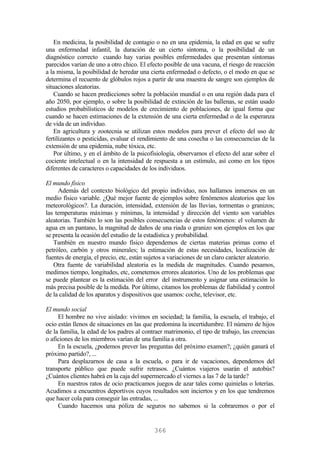 En medicina, la posibilidad de contagio o no en una epidemia, la edad en que se sufre
una enfermedad infantil, la duración de un cierto síntoma, o la posibilidad de un
diagnóstico correcto cuando hay varias posibles enfermedades que presentan síntomas
parecidos varían de uno a otro chico. El efecto posible de una vacuna, el riesgo de reacción
a la misma, la posibilidad de heredar una cierta enfermedad o defecto, o el modo en que se
determina el recuento de glóbulos rojos a partir de una muestra de sangre son ejemplos de
situaciones aleatorias.
Cuando se hacen predicciones sobre la población mundial o en una región dada para el
año 2050, por ejemplo, o sobre la posibilidad de extinción de las ballenas, se están usado
estudios probabilísticos de modelos de crecimiento de poblaciones, de igual forma que
cuando se hacen estimaciones de la extensión de una cierta enfermedad o de la esperanza
de vida de un individuo.
En agricultura y zootecnia se utilizan estos modelos para prever el efecto del uso de
fertilizantes o pesticidas, evaluar el rendimiento de una cosecha o las consecuencias de la
extensión de una epidemia, nube tóxica, etc.
Por último, y en el ámbito de la psicofisiología, observamos el efecto del azar sobre el
cociente intelectual o en la intensidad de respuesta a un estímulo, así como en los tipos
diferentes de caracteres o capacidades de los individuos.
El mundo físico
Además del contexto biológico del propio individuo, nos hallamos inmersos en un
medio físico variable. ¿Qué mejor fuente de ejemplos sobre fenómenos aleatorios que los
meteorológicos?. La duración, intensidad, extensión de las lluvias, tormentas o granizos;
las temperaturas máximas y mínimas, la intensidad y dirección del viento son variables
aleatorias. También lo son las posibles consecuencias de estos fenómenos: el volumen de
agua en un pantano, la magnitud de daños de una riada o granizo son ejemplos en los que
se presenta la ocasión del estudio de la estadística y probabilidad.
También en nuestro mundo físico dependemos de ciertas materias primas como el
petróleo, carbón y otros minerales; la estimación de estas necesidades, localización de
fuentes de energía, el precio, etc, están sujetos a variaciones de un claro carácter aleatorio.
Otra fuente de variabilidad aleatoria es la medida de magnitudes. Cuando pesamos,
medimos tiempo, longitudes, etc, cometemos errores aleatorios. Uno de los problemas que
se puede plantear es la estimación del error del instrumento y asignar una estimación lo
más precisa posible de la medida. Por último, citamos los problemas de fiabilidad y control
de la calidad de los aparatos y dispositivos que usamos: coche, televisor, etc.
El mundo social
El hombre no vive aislado: vivimos en sociedad; la familia, la escuela, el trabajo, el
ocio están llenos de situaciones en las que predomina la incertidumbre. El número de hijos
de la familia, la edad de los padres al contraer matrimonio, el tipo de trabajo, las creencias
o aficiones de los miembros varían de una familia a otra.
En la escuela, ¿podemos prever las preguntas del próximo examen?; ¿quién ganará el
próximo partido?, ...
Para desplazarnos de casa a la escuela, o para ir de vacaciones, dependemos del
transporte público que puede sufrir retrasos. ¿Cuántos viajeros usarán el autobús?
¿Cuántos clientes habrá en la caja del supermercado el viernes a las 7 de la tarde?
En nuestros ratos de ocio practicamos juegos de azar tales como quinielas o loterías.
Acudimos a encuentros deportivos cuyos resultados son inciertos y en los que tendremos
que hacer cola para conseguir las entradas, ...
Cuando hacemos una póliza de seguros no sabemos si la cobraremos o por el
366
 