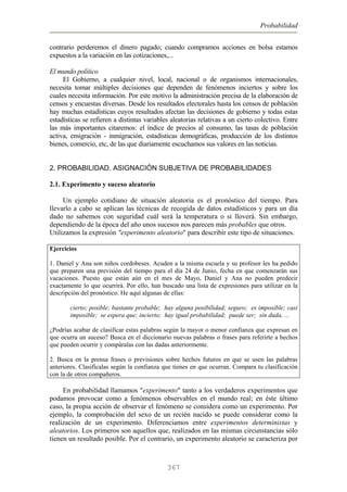 Probabilidad
contrario perderemos el dinero pagado; cuando compramos acciones en bolsa estamos
expuestos a la variación en las cotizaciones,...
El mundo político
El Gobierno, a cualquier nivel, local, nacional o de organismos internacionales,
necesita tomar múltiples decisiones que dependen de fenómenos inciertos y sobre los
cuales necesita información. Por este motivo la administración precisa de la elaboración de
censos y encuestas diversas. Desde los resultados electorales hasta los censos de población
hay muchas estadísticas cuyos resultados afectan las decisiones de gobierno y todas estas
estadísticas se refieren a distintas variables aleatorias relativas a un cierto colectivo. Entre
las más importantes citaremos: el índice de precios al consumo, las tasas de población
activa, emigración - inmigración, estadísticas demográficas, producción de los distintos
bienes, comercio, etc, de las que diariamente escuchamos sus valores en las noticias.
2. PROBABILIDAD. ASIGNACIÓN SUBJETIVA DE PROBABILIDADES
2.1. Experimento y suceso aleatorio
Un ejemplo cotidiano de situación aleatoria es el pronóstico del tiempo. Para
llevarlo a cabo se aplican las técnicas de recogida de datos estadísticos y para un día
dado no sabemos con seguridad cuál será la temperatura o si lloverá. Sin embargo,
dependiendo de la época del año unos sucesos nos parecen más probables que otros.
Utilizamos la expresión "experimento aleatorio" para describir este tipo de situaciones.
Ejercicios
1. Daniel y Ana son niños cordobeses. Acuden a la misma escuela y su profesor les ha pedido
que preparen una previsión del tiempo para el día 24 de Junio, fecha en que comenzarán sus
vacaciones. Puesto que están aún en el mes de Mayo, Daniel y Ana no pueden predecir
exactamente lo que ocurrirá. Por ello, han buscado una lista de expresiones para utilizar en la
descripción del pronóstico. He aquí algunas de ellas:
cierto; posible; bastante probable; hay alguna posibilidad; seguro; es imposible; casi
imposible; se espera que; incierto; hay igual probabilidad; puede ser; sin duda, ...
¿Podrías acabar de clasificar estas palabras según la mayor o menor confianza que expresan en
que ocurra un suceso? Busca en el diccionario nuevas palabras o frases para referirte a hechos
que pueden ocurrir y compáralas con las dadas anteriormente.
2. Busca en la prensa frases o previsiones sobre hechos futuros en que se usen las palabras
anteriores. Clasifícalas según la confianza que tienes en que ocurran. Compara tu clasificación
con la de otros compañeros.
En probabilidad llamamos "experimento" tanto a los verdaderos experimentos que
podamos provocar como a fenómenos observables en el mundo real; en éste último
caso, la propia acción de observar el fenómeno se considera como un experimento. Por
ejemplo, la comprobación del sexo de un recién nacido se puede considerar como la
realización de un experimento. Diferenciamos entre experimentos deterministas y
aleatorios. Los primeros son aquellos que, realizados en las mismas circunstancias sólo
tienen un resultado posible. Por el contrario, un experimento aleatorio se caracteriza por
367
 