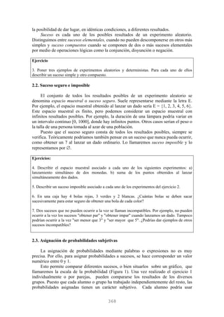 la posibilidad de dar lugar, en idénticas condiciones, a diferentes resultados.
Suceso es cada uno de los posibles resultados de un experimento aleatorio.
Distinguimos entre sucesos elementales, cuando no pueden descomponerse en otros más
simples y suceso compuestos cuando se componen de dos o más sucesos elementales
por medio de operaciones lógicas como la conjunción, disyunción o negación.
Ejercicio
3. Poner tres ejemplos de experimentos aleatorios y deterministas. Para cada uno de ellos
describir un suceso simple y otro compuesto.
2.2. Suceso seguro e imposible
El conjunto de todos los resultados posibles de un experimento aleatorio se
denomina espacio muestral o suceso seguro. Suele representarse mediante la letra E.
Por ejemplo, el espacio muestral obtenido al lanzar un dado sería E = {1, 2, 3, 4, 5, 6}.
Este espacio muestral es finito, pero podemos considerar un espacio muestral con
infinitos resultados posibles. Por ejemplo, la duración de una lámpara podría variar en
un intervalo continuo [0, 1000], donde hay infinitos puntos. Otros casos serían el peso o
la talla de una persona tomada al azar de una población.
Puesto que el suceso seguro consta de todos los resultados posibles, siempre se
verifica. Teóricamente podríamos también pensar en un suceso que nunca pueda ocurrir,
como obtener un 7 al lanzar un dado ordinario. Lo llamaremos suceso imposible y lo
representamos por ∅.
Ejercicios:
4. Describir el espacio muestral asociado a cada uno de los siguientes experimentos: a)
lanzamiento simultáneo de dos monedas. b) suma de los puntos obtenidos al lanzar
simultáneamente dos dados.
5. Describir un suceso imposible asociado a cada uno de los experimentos del ejercicio 2.
6. En una caja hay 4 bolas rojas, 3 verdes y 2 blancas. ¿Cuántas bolas se deben sacar
sucesivamente para estar seguro de obtener una bola de cada color?
7. Dos sucesos que no pueden ocurrir a la vez se llaman incompatibles. Por ejemplo, no pueden
ocurrir a la vez los sucesos "obtener par" y "obtener impar" cuando lanzamos un dado. Tampoco
podrían ocurrir a la vez "ser menor que 3" y "ser mayor que 5". ¿Podrías dar ejemplos de otros
sucesos incompatibles?
2.3. Asignación de probabilidades subjetivas
La asignación de probabilidades mediante palabras o expresiones no es muy
precisa. Por ello, para asignar probabilidades a sucesos, se hace corresponder un valor
numérico entre 0 y 1.
Esto permite comparar diferentes sucesos, o bien situarlos sobre un gráfico, que
llamaremos la escala de la probabilidad (Figura 1). Una vez realizado el ejercicio 1
individualmente o por parejas, pueden compararse los resultados de los diversos
grupos. Puesto que cada alumno o grupo ha trabajado independientemente del resto, las
probabilidades asignadas tienen un carácter subjetivo. Cada alumno podría usar
368
 