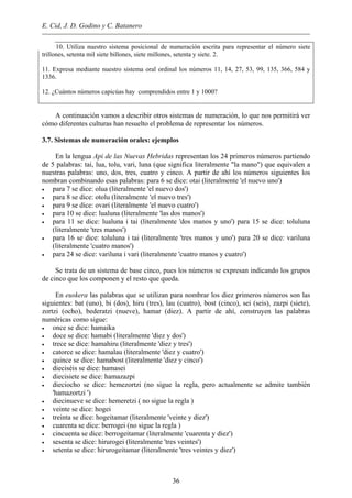 E. Cid, J. D. Godino y C. Batanero
10. Utiliza nuestro sistema posicional de numeración escrita para representar el número siete
trillones, setenta mil siete billones, siete millones, setenta y siete. 2.
11. Expresa mediante nuestro sistema oral ordinal los números 11, 14, 27, 53, 99, 135, 366, 584 y
1336.
12. ¿Cuántos números capicúas hay comprendidos entre 1 y 1000?
A continuación vamos a describir otros sistemas de numeración, lo que nos permitirá ver
cómo diferentes culturas han resuelto el problema de representar los números.
3.7. Sistemas de numeración orales: ejemplos
En la lengua Api de las Nuevas Hebridas representan los 24 primeros números partiendo
de 5 palabras: tai, lua, tolu, vari, luna (que significa literalmente "la mano") que equivalen a
nuestras palabras: uno, dos, tres, cuatro y cinco. A partir de ahí los números siguientes los
nombran combinando esas palabras: para 6 se dice: otai (literalmente 'el nuevo uno')
• para 7 se dice: olua (literalmente 'el nuevo dos')
• para 8 se dice: otolu (literalmente 'el nuevo tres')
• para 9 se dice: ovari (literalmente 'el nuevo cuatro')
• para 10 se dice: lualuna (literalmente 'las dos manos')
• para 11 se dice: lualuna i tai (literalmente 'dos manos y uno') para 15 se dice: toluluna
(literalmente 'tres manos')
• para 16 se dice: toluluna i tai (literalmente 'tres manos y uno') para 20 se dice: variluna
(literalmente 'cuatro manos')
• para 24 se dice: variluna i vari (literalmente 'cuatro manos y cuatro')
Se trata de un sistema de base cinco, pues los números se expresan indicando los grupos
de cinco que los componen y el resto que queda.
En euskera las palabras que se utilizan para nombrar los diez primeros números son las
siguientes: bat (uno), bi (dos), hiru (tres), lau (cuatro), bost (cinco), sei (seis), zazpi (siete),
zortzi (ocho), bederatzi (nueve), hamar (diez). A partir de ahí, construyen las palabras
numéricas como sigue:
• once se dice: hamaika
• doce se dice: hamabi (literalmente 'diez y dos')
• trece se dice: hamahiru (literalmente 'diez y tres')
• catorce se dice: hamalau (literalmente 'diez y cuatro')
• quince se dice: hamabost (literalmente 'diez y cinco')
• dieciséis se dice: hamasei
• diecisiete se dice: hamazazpi
• dieciocho se dice: hemezortzi (no sigue la regla, pero actualmente se admite también
'hamazortzi ')
• diecinueve se dice: hemeretzi ( no sigue la regla )
• veinte se dice: hogei
• treinta se dice: hogeitamar (literalmente 'veinte y diez')
• cuarenta se dice: berrogei (no sigue la regla )
• cincuenta se dice: berrogeitamar (literalmente 'cuarenta y diez')
• sesenta se dice: hirurogei (literalmente 'tres veintes')
• setenta se dice: hirurogeitamar (literalmente 'tres veintes y diez')
36
 