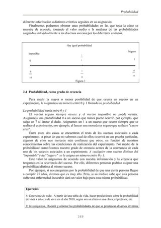 Probabilidad
diferente información o distintos criterios seguidos en su asignación.
Finalmente, podremos obtener unas probabilidades en las que toda la clase se
muestre de acuerdo, tomando el valor medio o la mediana de las probabilidades
asignadas individualmente a los diversos sucesos por los diferentes alumnos.
Figura 1
Hay igual probabilidad
0
1
1
2
Seguro
Imposible
5
10
10
10
0
10
2.4 Probabilidad, como grado de creencia
Para medir la mayor o menor posibilidad de que ocurra un suceso en un
experimento, le asignamos un número entre 0 y 1 llamado su probabilidad.
La probabilidad varía entre 0 y 1
El suceso seguro siempre ocurre y el suceso imposible no puede ocurrir.
Asignamos una probabilidad 0 a un suceso que nunca puede ocurrir, por ejemplo, que
salga un 7 al lanzar el dado. Asignamos un 1 a un suceso que ocurre siempre que se
realiza el experimento; por ejemplo, al lanzar una moneda es seguro que saldrá o "cara o
cruz".
Entre estos dos casos se encuentran el resto de los sucesos asociados a cada
experimento. A pesar de que no sabemos cual de ellos ocurrirá en una prueba particular,
algunos de ellos nos merecen más confianza que otros, en función de nuestros
conocimientos sobre las condiciones de realización del experimento. Por medio de la
probabilidad cuantificamos nuestro grado de creencia acerca de la ocurrencia de cada
uno de los sucesos asociados a un experimento. A cualquier otro suceso distinto del
"imposible" y del "seguro" se le asigna un número entre 0 y 1.
Este valor lo asignamos de acuerdo con nuestra información y la creencia que
tengamos en la ocurrencia del suceso. Por ello, diferentes personas podrían asignar una
probabilidad distinta al mismo suceso.
Por ejemplo, si nos preguntan por la probabilidad de que una cierta persona llegue
a cumplir 25 años, diremos que es muy alta. Pero, si su médico sabe que esta persona
sufre una enfermedad incurable dará un valor bajo para esta misma probabilidad.
Ejercicios:
8. Esperanza de vida: A partir de una tabla de vida, hacer predicciones sobre la probabilidad
de vivir x años, o de vivir en el año 2010, según sea un chico o una chica, el profesor, etc.
9. Investigación. Discutir y ordenar las probabilidades de que se produzcan diversos inventos
369
 