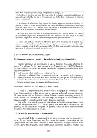 antes de 5, o 10 años (vacunas, viajes interplanetarios, energía,...)
10. Accidentes:. Escribir una serie de frases sobre la reducción o aumento del número de
accidentes, probabilidad de que se produzcan en una fecha dada y ordenarlas de mayor a
menor probabilidad.
11. Resultados de elecciones. Con motivo de algunas elecciones escolares, locales, etc,
plantear la mayor o menor probabilidad de que resulte elegido un candidato, o de que logre
todos los votos, los 2/3, etc. Para ello utiliza los gráficos de alguna encuesta publicada en la
prensa local (por ejemplo, un gráfico de barras o sectores).
12. Recoger de la prensa los datos de las temperaturas máxima y mínima durante una semana
en las capitales de provincia. Confeccionar una tabla estadística con estos datos. ¿Cuál crees
que será la temperatura máxima y mínima más probable la próxima semana?
13. Busca dos gráficos estadísticos diferentes que hayan aparecido en la prensa local
recientemente. Para cada uno de ellos describe el experimento aleatorio al que se refieren; los
sucesos asociados y cuál de ellos es más probable. ¿Podrías hacer un gráfico alternativo para
representar la información en cada uno de los casos?
3. ESTIMACIÓN DE PROBABILIDADES
3.1. Frecuencia absoluta y relativa. Estabilidad de las frecuencias relativas
Cuando realizamos un experimento N veces, llamamos frecuencia absoluta del
suceso A el número NA de veces que ocurre A. Al cociente h(A)=NA/N le llamamos
frecuencia relativa del suceso. Se pueden observar las tres propiedades siguientes en las
frecuencias relativas:
1. La frecuencia relativa del suceso varía entre 0 y 1;
2. La frecuencia relativa del suceso seguro siempre es 1 en cualquier serie de ensayos.
3. Supongamos que un suceso A se forma uniendo sucesos que no tienen elementos
comunes. En este caso, la frecuencia relativa del suceso A es la suma de las
frecuencias relativas de los sucesos que lo componen.
Por ejemplo, al lanzar un dado, h(par)= h(2)+h(4)+h(6).
El valor de la frecuencia relativa de un suceso no es fijo para N, puesto que se trata
de un fenómeno aleatorio. Dos alumnos de la clase que realicen el mismo experimento
50 veces pueden obtener diferentes valores de las frecuencias absoluta y relativa del
mismo suceso. Sin embargo, para una serie larga de ensayos, las fluctuaciones de la
frecuencia relativa son cada vez más raras y de menor magnitud.
Este hecho tiene una demostración matemática, en los teoremas conocidos como
"leyes de los grandes números". También puede observarse experimentalmente; por
ejemplo, en las estadísticas recogidas en grandes series de datos sobre natalidad,
accidentes, fenómenos atmosféricos, etc.
3.2. Estimación frecuencial de la probabilidad
La estabilidad de la frecuencia relativa en largas series de ensayos, junto con el
hecho de que haya fenómenos para los cuales los sucesos elementales no son
equiprobables, hace que pueda estimarse el valor aproximado de la probabilidad de un
suceso a partir de la frecuencia relativa obtenida en un número elevado de pruebas. Este
370
 