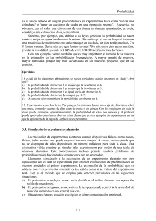 Probabilidad
es el único método de asignar probabilidades en experimentos tales como "lanzar una
chincheta" o "tener un accidente de coche en una operación retorno". Recuerda, no
obstante, que el valor que obtenemos de esta forma es siempre aproximado, es decir,
constituye una estimación de la probabilidad.
Sabemos, por ejemplo, que, debido a las leyes genéticas la probabilidad de nacer
varón o mujer es aproximadamente la misma. Sin embargo, si en un hospital hacemos
una estadística de nacimientos no sería raro que un día dado, de diez recién nacidos, 7 u
8 fuesen varones. Sería más raro que fuesen varones 70 o más entre cien recien nacidos,
y todavía más difícil que más del 70% de entre 100.000 recién nacidos lo fuesen.
Con este ejemplo, vemos también que es muy importante el tamaño de la muestra
en la estimación de las probabilidades frecuenciales. A mayor tamaño de muestra,
mayor fiabilidad, porque hay más variabilidad en las muestras pequeñas que en las
grandes.
Ejercicios
14 ¿Cuál de las siguientes afirmaciones te parece verdadera cuando lanzamos un dado? ¿Por
qué?
a) la probabilidad de obtener un 3 es mayor que la de obtener un 6
b) la probabilidad de obtener un 6 es mayor que la de obtener un 3;
c) la probabilidad de obtener un 6 es igual que la de obtener un 3;
d) la probabilidad de obtener un 1es mayor que 1/2 ;
e) Asigna un valor numérico a la probabilidad de obtener un 1.
15. Experimentos con chinchetas. Por parejas, los alumnos lanzan una caja de chinchetas sobre
una mesa, contando cuántas de ellas caen de punta o de cabeza. Con los resultados de toda la
clase puede estimarse, aproximadamente, la probabilidad de estos dos sucesos y el profesor
puede aprovechar para hacer observar a los chicos que existen ejemplos de experimentos en los
que la aplicación de la regla de Laplace no es pertinente.
3.3. Simulación de experimentos aleatorios
La realización de experimentos aleatorios usando dispositivos físicos, como dados,
fichas, bolas, ruletas, etc. puede requerir bastante tiempo. A veces, incluso puede que
no se dispongan de tales dispositivos en número suficiente para toda la clase. Una
alternativa válida consiste en simular tales experimentos por medio de una tabla de
números aleatorios. Este procedimiento incluso permite resolver problemas de
probabilidad reales haciendo las simulaciones con un ordenador.
Llamamos simulación a la sustitución de un experimento aleatorio por otro
equivalente con el cual se experimenta para obtener estimaciones de probabilidades de
sucesos asociados al primer experimento. La estimación de la probabilidad que se
obtiene con el experimento simulado es tan válida como si se tratase del experimento
real. Este es el método que se emplea para obtener previsiones en las siguientes
situaciones:
a) Experimentos complejos, como sería planificar el tráfico durante una operación
salida de vacaciones.
b) Experimentos peligrosos, como estimar la temperatura de control o la velocidad de
reacción permitida en una central nuclear.
c) Situaciones futuras: estudios ecológicos o sobre contaminación ambiental.
371
 