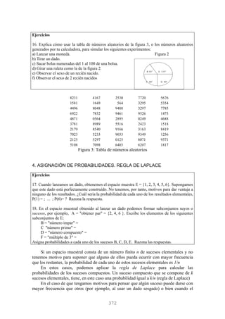 Ejercicios
16. Explica cómo usar la tabla de números aleatorios de la figura 3, o los números aleatorios
generados por tu calculadora, para simular los siguientes experimentos:
a) Lanzar una moneda. Figura 2
b) Tirar un dado.
c) Sacar bolas numeradas del 1 al 100 de una bolsa.
d) Girar una ruleta como la de la figura 2.
e) Observar el sexo de un recién nacido.
f) Observar el sexo de 2 recién nacidos
B 45º A 135º
C 90º D 90º
8231 4167 2530 7720 5676
1581 1649 564 3295 5354
4496 8048 9488 3297 7785
6922 7832 9461 9526 1473
4871 0564 2895 0249 4688
3781 8989 5516 2423 1518
2179 8540 9166 3163 8419
7023 5233 9033 9349 1256
2125 5297 0125 8071 9371
5108 7098 6403 6207 1817
Figura 3: Tabla de números aleatorios
4. ASIGNACIÓN DE PROBABILIDADES. REGLA DE LAPLACE
Ejercicios
17. Cuando lanzamos un dado, obtenemos el espacio muestra E = {1, 2, 3, 4, 5, 6}. Supongamos
que este dado está perfectamente construído. No tenemos, por tanto, motivos para dar ventaja a
ninguno de los resultados. ¿Cuál sería la probabilidad de cada uno de los resultados elementales,
P(1) = ; ... ; P(6)= ? Razona la respuesta.
18. En el espacio muestral obtenido al lanzar un dado podemos formar subconjuntos suyos o
sucesos, por ejemplo, A = "obtener par" = {2, 4, 6 }. Escribe los elementos de los siguientes
subconjuntos de E:
B = "número impar" =
C "número primo" =
D = "número compuesto" =
F = "múltiplo de 3" =
Asigna probabilidades a cada uno de los sucesos B, C, D, E. Razona las respuestas.
Si un espacio muestral consta de un número finito n de sucesos elementales y no
tenemos motivo para suponer que alguno de ellos pueda ocurrir con mayor frecuencia
que los restantes, la probabilidad de cada uno de estos sucesos elementales es 1/n
En estos casos, podemos aplicar la regla de Laplace para calcular las
probabilidades de los sucesos compuestos. Un suceso compuesto que se compone de k
sucesos elementales, tiene, en este caso una probabilidad igual a k/n (regla de Laplace)
En el caso de que tengamos motivos para pensar que algún suceso puede darse con
mayor frecuencia que otros (por ejemplo, al usar un dado sesgado) o bien cuando el
372
 