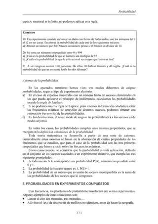 Probabilidad
espacio muestral es infinito, no podemos aplicar esta regla.
Ejercicios
19. Un experimento consiste en lanzar un dado con forma de dodecaedro, con los números del 1
al 12 en sus caras. Encontrar la probabilidad de cada uno de los siguientes sucesos:
a) Obtener un número par; b) Obtener un número primo; c) Obtener un divisor de 12.
20. Se toma un número comprendido entre 0 y 999
a) ¿Cuál es la probabilidad de que el número sea múltiplo de 5?
b) ¿Cuál es la probabilidad de que la cifra central sea mayor que las otras dos?
21. A un congreso asisten 100 personas. De ellas, 80 hablan francés y 40 inglés. ¿Cuál es la
probabilidad de que un asistente hable los dos idiomas?
Axiomas de la probabilidad
En los apartados anteriores hemos visto tres modos diferentes de asignar
probabilidades, según el tipo de experimento aleatorio:
a) En el caso de espacios muestrales con un número finito de sucesos elementales en
los que pueda aplicarse el principio de indiferencia, calculamos las probabilidades
usando la regla de Laplace.
b) Si no podemos usar la regla de Laplace, pero tenemos información estadística sobre
las frecuencias relativas de aparición de distintos sucesos, podemos obtener una
estimación frecuencial de las probabilidades.
c) En los demás casos, el único modo de asignar las probabilidades a los sucesos es de
modo subjetivo.
En todos los casos, las probabilidades cumplen unas mismas propiedades, que se
recogen en la definición axiomática de la probabilidad.
Toda teoría matemática se desarrolla a partir de una serie de axiomas.
Generalmente estos axiomas se basan en la abstracción de ciertas propiedades de los
fenómenos que se estudian, que para el caso de la probabilidad son las tres primeras
propiedades que hemos citado sobre las frecuencias relativas.
Como consecuencia, se considera que la probabilidad es toda aplicación, definida
en el conjunto de los sucesos asociados a un experimento aleatorio, que cumpla las tres
siguientes propiedades:
1. A todo suceso A le corresponde una probabilidad P(A), número comprendido entre
0 y 1.
2. La probabilidad del suceso seguro es 1, P(E)=1.
3. La probabilidad de un suceso que es unión de sucesos incompatibles es la suma de
las probabilidades de los sucesos que lo componen.
5. PROBABILIDADES EN EXPERIMENTOS COMPUESTOS
Con frecuencia, los problemas de probabilidad involucran dos o más experimentos.
Algunos ejemplos de estas situaciones son:
• Lanzar al aire dos monedas, tres monedas, ...
• Adivinar el sexo de una pareja de mellizos no idénticos, antes de hacer la ecografía.
373
 