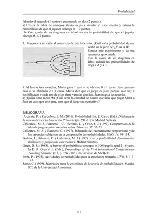 Probabilidad
fallando el segundo (1 punto) o encestando los dos (2 puntos).
a) Utiliza la tabla de números aleatorios para simular el experimento y estima la
probabilidad de que el jugador obtenga 0, 1, 2 puntos.
b) Con ayuda de un diagrama en árbol calcula la probabilidad de que el jugador
obtenga 0, 1, 2 puntos.
7. Ponemos a un ratón al comienzo de este laberinto. ¿Cuál es la probabilidad de que
acabe en la parte A? ¿Y en la B?
Simula este experimento y da una
respuesta aproximada.
Con la ayuda de un diagrama en
árbol calcula las probabilidades de
llega a A y a B.
8. Al lanzar tres monedas, Maria gana 1 euro si se obtiene 0 o 1 caras. Juan gana un
euro si se obtienen 2 o 3 caras. María dice que el juego es justo porque solo hay 4
posibilidades y cada uno de ellos tiene ventajas con dos. Juan no está de acuerdo.
a) ¿Quién tiene razón? b) ¿Cuál sería la cantidad de dinero que tiene que pagar Maria a
Juan en caso que este gane, para que el juego sea equitativo?
BIBLIOGRAFÍA
Azcárate, P. y Cardeñoso, J. M. (2001). Probabilidad. En, E. Castro (Ed.). Didáctica de
la matemática en la Educación Primaria (pp. 591-619)). Madrid: Síntesis.
Cañizares, M. J., Batanero, C., Serrano, L. y Ortiz, J. J. (1999). Comprensión de la
idea de juego equitativo en los niños. Números, 37, 37-55.
Cañizares, M. J. y Batanero, C. (1997). Influencia del razonamiento proporcional y de
las creencias subjetivas en la comparación de probabilidades. UNO, 14, 99-114.
Godino, J., Batanero, C. y Cañizares, M. J. (1987). Azar y probabilidad. Fundamentos
didácticos y propuestas curriculares. Madrid: Síntesis.
Green, D. R. (1983). A Survey of probabilistic concepts in 3000 pupils aged 2-16 years.
In D. R. Grey et al. (Eds.), Proceedings of the First International Conference on
Teaching Statistics (v.2, p. 766 - 783). Universidad de Sheffield.
Pérez, P. (1995). Actividades de probabilidad para la enseñanza primaria. UNO, 5, 113-
122.
Sáenz, C. (1999). Materiales para la enseñanza de la teoría de probabilidades. Madrid:
ICE de la Universidad Autónoma.
377
 