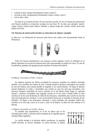 Números naturales. Sistemas de numeración
• ochenta se dice: larogei (literalmente 'cuatro veintes")
• noventa se dice: larogeitamar (literalmente 'cuatro veintes y diez')
• cien se dice: ehun.
Se trata de un sistema de base 20 con una base auxiliar 10. En el sistema de numeración
oral francés también se conservan vestigios de una base 20. Se dice, por ejemplo: 'quatre-
vingts' (cuatro veintes) para indicar 'ochenta' y 'quatre-vingts-dix' (cuatro veintes diez) para
indicar 'noventa' .
3.8. Sistemas de numeración basados en colecciones de objetos: ejemplos
a) Muescas: La utilización de muescas para llevar una cuenta está documentada desde la
Prehistoria.
Entre los huesos prehistóricos con muescas existen algunos (como el reflejado en el
dibujo siguiente) en los que las muescas han sido representadas en grupos de cinco. Es uno de
los primeros ejemplos de agrupación para facilitar la lectura del número.
b) Objetos ensartados en hilos: collares
En algunas regiones de África occidental los pastores contaban sus rebaños haciendo
desfilar a los animales uno detrás de otro. Cuando pasaba el primero ensartaban una concha
en una tira blanca, otra cuando pasaba el segundo y así sucesivamente. Al llegar al décimo
animal deshacían el collar y ensartaban una concha en una tira azul que asociaban a las
decenas. Después ensartaban de nuevo conchas en la tira blanca hasta llegar al vigésimo
animal y entonces ensartaban una segunda concha en la tira azul. Cuando había ya diez
conchas en la tira azul deshacían el collar de las decenas y ensartaban una concha en una tira
roja reservada para las centenas. Y así sucesivamente hasta que se acababa el recuento de los
animales. Al llegar a los doscientos cincuenta y ocho animales, por ejemplo, habría dos
conchas en la tira roja, cinco en la azul y ocho en la blanca. La base de este sistema es la
decena.
c) Objetos ensartados en varillas: ábacos
El ejemplo que proponemos es el de un ábaco que se ha
utilizado para contar y calcular incluso después de la segunda guerra
mundial (ábaco japonés).
La varilla situada a la derecha indica centésimas, la segunda
varilla décimas, la tercera unidades, la cuarta decenas, la quinta
37
 