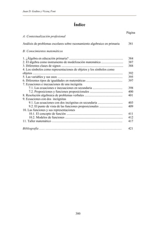Juan D. Godino y Vicenç Font
Índice
A: Contextualización profesional
Análisis de problemas escolares sobre razonamiento algebraico en primaria
B: Conocimientos matemáticos
1. ¿Álgebra en educación primaria? ...................................................................
2. El álgebra como instrumento de modelización matemática ...........................
3. Diferentes clases de signos .............................................................................
4. Los símbolos como representaciones de objetos y los símbolos como
objetos ................................................................................................................
5. Las variables y sus usos .................................................................................
6. Diferentes tipos de igualdades en matemáticas .............................................
7. Ecuaciones e inecuaciones de una incógnita
7.1. Las ecuaciones e inecuaciones en secundaria .....................................
7.2. Proposiciones y funciones proposicionales .........................................
8. Resolución algebraica de problemas verbales ...............................................
9. Ecuaciones con dos incógnitas
9.1. Las ecuaciones con dos incógnitas en secundaria ...............................
9.2. El punto de vista de las funciones proposicionales .............................
10. Las funciones y sus representaciones
10.1. El concepto de función ......................................................................
10.2. Modelos de funciones ........................................................................
11. Taller matemático ........................................................................................
Bibliografía ....... ...............................................................................................
Página
381
384
387
388
392
395
397
398
400
401
403
409
411
412
417
421
380
 