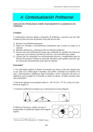 Razonamiento algebraico para maestros
A: Contextualización Profesional
ANÁLISIS DE PROBLEMAS SOBRE RAZONAMIENTO ALGEBRAICO EN
PRIMARIA
Consigna:
A continuación incluimos algunos enunciados de problemas y ejercicios que han sido
tomados de libros de texto de primaria. Para cada uno de ellos:
1) Resuelve los problemas propuestos.
2) Indica los conceptos y procedimientos matemáticos que se ponen en juego en la
solución.
3) Identifica diferencias y semejanzas entre los distintos problemas.
4) Enuncia otros dos problemas del mismo tipo cambiando las variables de la tarea, de
manera que uno te parezca más fácil de resolver y otro más difícil que el dado.
5) ¿Piensas que los enunciados son suficientemente precisos y comprensibles para los
alumnos de primaria? Propón un enunciado alternativo para aquellos ejercicios que
no te parezcan suficientemente claros para los alumnos.
Enunciados1
1. Una caja mágica duplica el número de monedas que metas en ella, pero después que
se usa cada vez se deben pagar 4 monedas. Juan probó e introdujo sus monedas en la
caja y, efectivamente se duplicaron. Pagó 4 monedas y volvió a intentarlo. De nuevo se
duplicaron, pero al pagar las 4 monedas se quedó sin dinero. ¿Cuántas monedas tenía
Juan al principio?
2. Dos de los ángulos de un triángulo miden A = 64º 30' y B = 37º 30'. ¿Cuál es el valor
del tercer ángulo, C?
3. Calcula la medida de los ángulos que se desconocen en estos polígonos
4. Observa el mosaico y calcula, sin usar el
transportador, la medida del ángulo del hexágono
regular.
1
Ferrero y cols (1999). Matemáticas 6º. Madrid: Anaya.
381
 