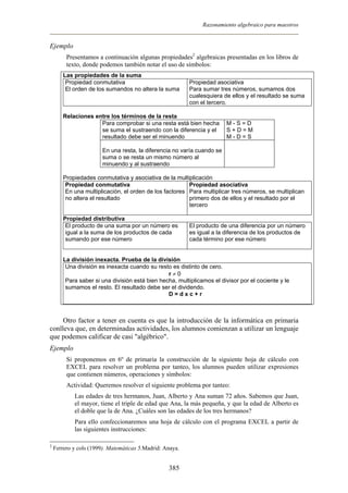Razonamiento algebraico para maestros
Ejemplo
Presentamos a continuación algunas propiedades2
algebraicas presentadas en los libros de
texto, donde podemos también notar el uso de símbolos:
Las propiedades de la suma
Propiedad conmutativa
El orden de los sumandos no altera la suma
Propiedad asociativa
Para sumar tres números, sumamos dos
cualesquiera de ellos y el resultado se suma
con el tercero.
Relaciones entre los términos de la resta
Para comprobar si una resta está bien hecha
se suma el sustraendo con la diferencia y el
resultado debe ser el minuendo
M - S = D
S + D = M
M - D = S
En una resta, la diferencia no varía cuando se
suma o se resta un mismo número al
minuendo y al sustraendo
Propiedades conmutativa y asociativa de la multiplicación
Propiedad conmutativa
En una multiplicación, el orden de los factores
no altera el resultado
Propiedad asociativa
Para multiplicar tres números, se multiplican
primero dos de ellos y el resultado por el
tercero
Propiedad distributiva
El producto de una suma por un número es
igual a la suma de los productos de cada
sumando por ese número
El producto de una diferencia por un número
es igual a la diferencia de los productos de
cada término por ese número
La división inexacta. Prueba de la división
Una división es inexacta cuando su resto es distinto de cero.
r ≠ 0
Para saber si una división está bien hecha, multiplicamos el divisor por el cociente y le
sumamos el resto. El resultado debe ser el dividendo.
D = d x c + r
Otro factor a tener en cuenta es que la introducción de la informática en primaria
conlleva que, en determinadas actividades, los alumnos comienzan a utilizar un lenguaje
que podemos calificar de casi "algébrico".
Ejemplo
Si proponemos en 6º de primaria la construcción de la siguiente hoja de cálculo con
EXCEL para resolver un problema por tanteo, los alumnos pueden utilizar expresiones
que contienen números, operaciones y símbolos:
Actividad: Queremos resolver el siguiente problema por tanteo:
Las edades de tres hermanos, Juan, Alberto y Ana suman 72 años. Sabemos que Juan,
el mayor, tiene el triple de edad que Ana, la más pequeña, y que la edad de Alberto es
el doble que la de Ana. ¿Cuáles son las edades de los tres hermanos?
Para ello confeccionaremos una hoja de cálculo con el programa EXCEL a partir de
las siguientes instrucciones:
2
Ferrero y cols (1999). Matemáticas 5.Madrid: Anaya.
385
 