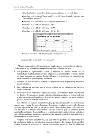 Juan D. Godino y Vicenç Font
• Escribe el título y los nombres de los hermanos tal como se ven en la figura.
• Introduce en la celda A6 "Suma actual", en la A8 "Suma de edades correcta" y en
la celda D8 el número 72.
• Introduce en la celda B4 un valor cualquiera, por ejemplo 9.
• Introduce en la celda C4 la fórmula =2*B4.
• Introduce en la celda D4 la fórmula = B4*3.
• Introduce en la celda D6 la fórmula = B4+C4+D4
• Varia el valor de la celda B4 para que la "Suma actual" sea 72.
¿Cuáles son las edades de los tres hermanos?
Algunas características del razonamiento algebraico que son sencillas de adquirir
por los niños, y por tanto deben conocer los maestros en formación, son:
1. Los patrones o regularidades existen y aparecen de manera natural en las
matemáticas. Pueden ser reconocidos, ampliados, o generalizados. El mismo patrón
se puede encontrar en muchas formas diferentes. Los patrones se encuentran en
situaciones físicas, geométricas y numéricas.
2. Podemos ser más eficaces al expresar las generalizaciones de patrones y relaciones
usando símbolos.
3. Las variables son símbolos que se ponen en lugar de los números o de un cierto
rango de números.
4. Las funciones son relaciones o reglas que asocian los elementos de un conjunto con
los de otro, de manera que a cada elemento del primer conjunto le corresponde uno
y sólo uno del segundo conjunto. Se pueden expresar en contextos reales mediante
gráficas, fórmulas, tablas o enunciados.
Con relación a la segunda característica, hay que destacar que entre los símbolos que
usamos para expresar las generalizaciones de patrones y relaciones sobresalen los que
permiten representar variables y los que permiten construir ecuaciones e inecuaciones.
Con relación a la tercera característica, hay que destacar que las variables tienen
significados diferentes dependiendo de si se usan como representaciones de cantidades
que varían o cambian, como representaciones de valores específicos desconocidos, o
formando parte de una fórmula.
Respecto a la cuarta característica, hay que destacar que todas las representaciones
de una función dada son simplemente maneras diferentes de expresar la misma idea.
Aunque idealmente contienen la misma información, ponen en función diferentes
386
 