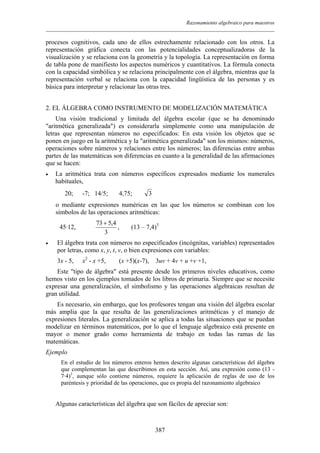 Razonamiento algebraico para maestros
procesos cognitivos, cada uno de ellos estrechamente relacionado con los otros. La
representación gráfica conecta con las potencialidades conceptualizadoras de la
visualización y se relaciona con la geometría y la topología. La representación en forma
de tabla pone de manifiesto los aspectos numéricos y cuantitativos. La fórmula conecta
con la capacidad simbólica y se relaciona principalmente con el álgebra, mientras que la
representación verbal se relaciona con la capacidad lingüística de las personas y es
básica para interpretar y relacionar las otras tres.
2. EL ÁLGEBRA COMO INSTRUMENTO DE MODELIZACIÓN MATEMÁTICA
Una visión tradicional y limitada del álgebra escolar (que se ha denominado
"aritmética generalizada") es considerarla simplemente como una manipulación de
letras que representan números no especificados: En esta visión los objetos que se
ponen en juego en la aritmética y la "aritmética generalizada" son los mismos: números,
operaciones sobre números y relaciones entre los números; las diferencias entre ambas
partes de las matemáticas son diferencias en cuanto a la generalidad de las afirmaciones
que se hacen:
• La aritmética trata con números específicos expresados mediante los numerales
habituales,
20; -7; 14/5; 4,75; 3
o mediante expresiones numéricas en las que los números se combinan con los
símbolos de las operaciones aritméticas:
45·12,
3
4,573 +
, (13 – 7,4)3
• El álgebra trata con números no especificados (incógnitas, variables) representados
por letras, como x, y, t, v, o bien expresiones con variables:
3x - 5, x2
- x +5, (x +5)(x-7), 3uv + 4v + u +v +1,
Este "tipo de álgebra" está presente desde los primeros niveles educativos, como
hemos visto en los ejemplos tomados de los libros de primaria. Siempre que se necesite
expresar una generalización, el simbolismo y las operaciones algebraicas resultan de
gran utilidad.
Es necesario, sin embargo, que los profesores tengan una visión del álgebra escolar
más amplia que la que resulta de las generalizaciones aritméticas y el manejo de
expresiones literales. La generalización se aplica a todas las situaciones que se puedan
modelizar en términos matemáticos, por lo que el lenguaje algebraico está presente en
mayor o menor grado como herramienta de trabajo en todas las ramas de las
matemáticas.
Ejemplo
En el estudio de los números enteros hemos descrito algunas características del álgebra
que complementan las que describimos en esta sección. Así, una expresión como (13 -
7·4)3
, aunque sólo contiene números, requiere la aplicación de reglas de uso de los
paréntesis y prioridad de las operaciones, que es propia del razonamiento algebraico
Algunas características del álgebra que son fáciles de apreciar son:
387
 