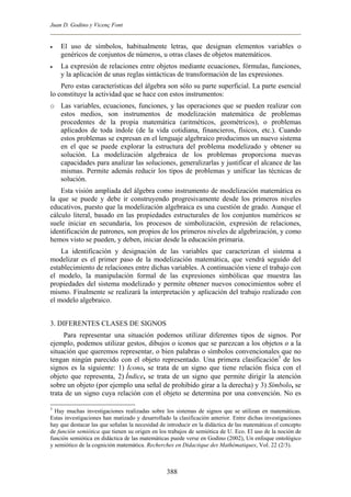 Juan D. Godino y Vicenç Font
• El uso de símbolos, habitualmente letras, que designan elementos variables o
genéricos de conjuntos de números, u otras clases de objetos matemáticos.
• La expresión de relaciones entre objetos mediante ecuaciones, fórmulas, funciones,
y la aplicación de unas reglas sintácticas de transformación de las expresiones.
Pero estas características del álgebra son sólo su parte superficial. La parte esencial
lo constituye la actividad que se hace con estos instrumentos:
o Las variables, ecuaciones, funciones, y las operaciones que se pueden realizar con
estos medios, son instrumentos de modelización matemática de problemas
procedentes de la propia matemática (aritméticos, geométricos), o problemas
aplicados de toda índole (de la vida cotidiana, financieros, físicos, etc.). Cuando
estos problemas se expresan en el lenguaje algebraico producimos un nuevo sistema
en el que se puede explorar la estructura del problema modelizado y obtener su
solución. La modelización algebraica de los problemas proporciona nuevas
capacidades para analizar las soluciones, generalizarlas y justificar el alcance de las
mismas. Permite además reducir los tipos de problemas y unificar las técnicas de
solución.
Esta visión ampliada del álgebra como instrumento de modelización matemática es
la que se puede y debe ir construyendo progresivamente desde los primeros niveles
educativos, puesto que la modelización algebraica es una cuestión de grado. Aunque el
cálculo literal, basado en las propiedades estructurales de los conjuntos numéricos se
suele iniciar en secundaria, los procesos de simbolización, expresión de relaciones,
identificación de patrones, son propios de los primeros niveles de algebrización, y como
hemos visto se pueden, y deben, iniciar desde la educación primaria.
La identificación y designación de las variables que caracterizan el sistema a
modelizar es el primer paso de la modelización matemática, que vendrá seguido del
establecimiento de relaciones entre dichas variables. A continuación viene el trabajo con
el modelo, la manipulación formal de las expresiones simbólicas que muestra las
propiedades del sistema modelizado y permite obtener nuevos conocimientos sobre el
mismo. Finalmente se realizará la interpretación y aplicación del trabajo realizado con
el modelo algebraico.
3. DIFERENTES CLASES DE SIGNOS
Para representar una situación podemos utilizar diferentes tipos de signos. Por
ejemplo, podemos utilizar gestos, dibujos o iconos que se parezcan a los objetos o a la
situación que queremos representar, o bien palabras o símbolos convencionales que no
tengan ningún parecido con el objeto representado. Una primera clasificación3
de los
signos es la siguiente: 1) Icono, se trata de un signo que tiene relación física con el
objeto que representa, 2) Índice, se trata de un signo que permite dirigir la atención
sobre un objeto (por ejemplo una señal de prohibido girar a la derecha) y 3) Símbolo, se
trata de un signo cuya relación con el objeto se determina por una convención. No es
3
Hay muchas investigaciones realizadas sobre los sistemas de signos que se utilizan en matemáticas.
Estas investigaciones han matizado y desarrollado la clasificación anterior. Entre dichas investigaciones
hay que destacar las que señalan la necesidad de introducir en la didáctica de las matemáticas el concepto
de función semiótica que tienen su origen en los trabajos de semiótica de U. Eco. El uso de la noción de
función semiótica en didáctica de las matemáticas puede verse en Godino (2002), Un enfoque ontológico
y semiótico de la cognición matemática. Recherches en Didactique des Mathématiques, Vol. 22 (2/3).
388
 