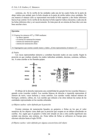 E. Cid, J. D. Godino y C. Batanero
centenas, etc. En la varilla de las unidades cada una de las cuatro bolas de la parte de
abajo indica una unidad, pero la bola situada en la parte de arriba indica cinco unidades. De
esa manera el número siete se representará moviendo la bola superior y dos bolas inferiores
hacia el eje central. En la varilla de las decenas la bola superior indica cincuenta y cada una de
las bolas inferiores diez y así sucesivamente. Se trata pues de un sistema de base diez con una
base auxiliar cinco.
Ejercicios
13. Expresa los números 457 y 17089 mediante:
- un ábaco japonés
- el sistema de numeración romano
- sistema de numeración egipcio
- sistema de numeración chino
14. Supongamos que cuentas usando manos y dedos. ¿Cómo representarías el número 12?
d) Nudos
Los incas representaban números y contaban haciendo nudos en una cuerda. Según la
posición en que estaban situados los nudos indicaban unidades, decenas, centenas, millares,
etc. A estas cuerdas se les llamaba quipus.
El dibujo de la derecha representa una contabilidad de ganado bovino (cuerdas blancas y
ganado ovino (cuerdas verdes). Las cuerdas blancas de derecha a izquierda representan el
número de toros, vacas lecheras y vacas estériles. Las cuerdas verdes indican número de
borregos, corderos, cabras, etc. Las cuerdas que enlazan a las otras indican las sumas de las
cantidades representadas en las cuerdas enlazadas.
e) Objetos sueltos: valor definido por la posición
Existen sistemas de numeración basados en guijarros o fichas en los que el valor
numérico de los objetos viene dado por la posición que ocupan en un tablero distribuido en
casillas. Así, según que el guijarro o ficha esté situado en una u otra casilla significará una
unidad, una decena, una centena, etc. Estas tablas de fichas se utilizaron en Europa para
efectuar cálculos hasta el siglo XVIII.
f) Objetos sueltos: valor definido por alguna característica del objeto
38
 