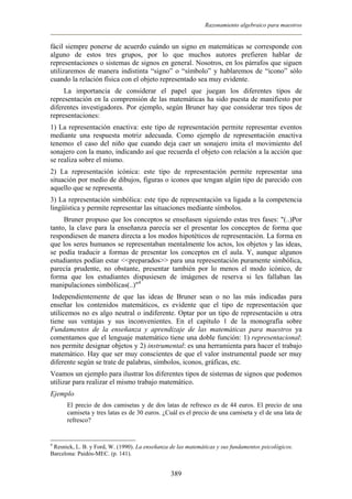 Razonamiento algebraico para maestros
fácil siempre ponerse de acuerdo cuándo un signo en matemáticas se corresponde con
alguno de estos tres grupos, por lo que muchos autores prefieren hablar de
representaciones o sistemas de signos en general. Nosotros, en los párrafos que siguen
utilizaremos de manera indistinta “signo” o “símbolo” y hablaremos de “icono” sólo
cuando la relación física con el objeto representado sea muy evidente.
La importancia de considerar el papel que juegan los diferentes tipos de
representación en la comprensión de las matemáticas ha sido puesta de manifiesto por
diferentes investigadores. Por ejemplo, según Bruner hay que considerar tres tipos de
representaciones:
1) La representación enactiva: este tipo de representación permite representar eventos
mediante una respuesta motriz adecuada. Como ejemplo de representación enactiva
tenemos el caso del niño que cuando deja caer un sonajero imita el movimiento del
sonajero con la mano, indicando así que recuerda el objeto con relación a la acción que
se realiza sobre el mismo.
2) La representación icónica: este tipo de representación permite representar una
situación por medio de dibujos, figuras o iconos que tengan algún tipo de parecido con
aquello que se representa.
3) La representación simbólica: este tipo de representación va ligada a la competencia
lingüística y permite representar las situaciones mediante símbolos.
Bruner propuso que los conceptos se enseñasen siguiendo estas tres fases: "(..)Por
tanto, la clave para la enseñanza parecía ser el presentar los conceptos de forma que
respondiesen de manera directa a los modos hipotéticos de representación. La forma en
que los seres humanos se representaban mentalmente los actos, los objetos y las ideas,
se podía traducir a formas de presentar los conceptos en el aula. Y, aunque algunos
estudiantes podían estar <<preparados>> para una representación puramente simbólica,
parecía prudente, no obstante, presentar también por lo menos el modo icónico, de
forma que los estudiantes dispusiesen de imágenes de reserva si les fallaban las
manipulaciones simbólicas(..)"4
Independientemente de que las ideas de Bruner sean o no las más indicadas para
enseñar los contenidos matemáticos, es evidente que el tipo de representación que
utilicemos no es algo neutral o indiferente. Optar por un tipo de representación u otra
tiene sus ventajas y sus inconvenientes. En el capítulo 1 de la monografía sobre
Fundamentos de la enseñanza y aprendizaje de las matemáticas para maestros ya
comentamos que el lenguaje matemático tiene una doble función: 1) representacional:
nos permite designar objetos y 2) instrumental: es una herramienta para hacer el trabajo
matemático. Hay que ser muy conscientes de que el valor instrumental puede ser muy
diferente según se trate de palabras, símbolos, iconos, gráficas, etc.
Veamos un ejemplo para ilustrar los diferentes tipos de sistemas de signos que podemos
utilizar para realizar el mismo trabajo matemático.
Ejemplo
El precio de dos camisetas y de dos latas de refresco es de 44 euros. El precio de una
camiseta y tres latas es de 30 euros. ¿Cuál es el precio de una camiseta y el de una lata de
refresco?
4
Resnick, L. B. y Ford, W. (1990). La enseñanza de las matemáticas y sus fundamentos psicológicos.
Barcelona: Paidós-MEC. (p. 141).
389
 