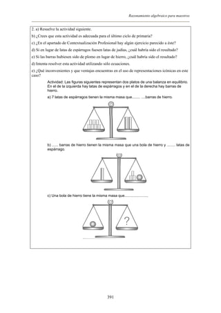 Razonamiento algebraico para maestros
2. a) Resuelve la actividad siguiente.
b) ¿Crees que esta actividad es adecuada para el último ciclo de primaria?
c) ¿En el apartado de Contextualización Profesional hay algún ejercicio parecido a éste?
d) Si en lugar de latas de espárragos fuesen latas de judías, ¿cuál habría sido el resultado?
e) Si las barras hubiesen sido de plomo en lugar de hierro, ¿cuál habría sido el resultado?
d) Intenta resolver esta actividad utilizando sólo ecuaciones.
e) ¿Qué inconvenientes y que ventajas encuentras en el uso de representaciones icónicas en este
caso?
Actividad: Las figuras siguientes representan dos platos de una balanza en equilibrio.
En el de la izquierda hay latas de espárragos y en el de la derecha hay barras de
hierro.
a) 7 latas de espárragos tienen la misma masa que........ ....barras de hierro.
b) ...... barras de hierro tienen la misma masa que una bola de hierro y ........ latas de
espárrago.
c) Una bola de hierro tiene la misma masa que.......................
391
 