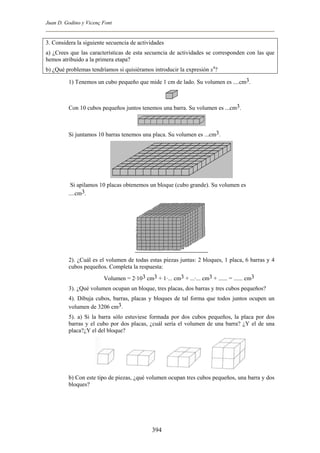 Juan D. Godino y Vicenç Font
3. Considera la siguiente secuencia de actividades
a) ¿Crees que las características de esta secuencia de actividades se corresponden con las que
hemos atribuido a la primera etapa?
b) ¿Qué problemas tendríamos si quisiéramos introducir la expresión x4
?
1) Tenemos un cubo pequeño que mide 1 cm de lado. Su volumen es ....cm3.
Con 10 cubos pequeños juntos tenemos una barra. Su volumen es ...cm3.
Si juntamos 10 barras tenemos una placa. Su volumen es ...cm3.
Si apilamos 10 placas obtenemos un bloque (cubo grande). Su volumen es
....cm3.
2). ¿Cuál es el volumen de todas estas piezas juntas: 2 bloques, 1 placa, 6 barras y 4
cubos pequeños. Completa la respuesta:
Volumen = 2·103 cm3 + 1·... cm3 + ...·... cm3 + ...... = ...... cm3
3). ¿Qué volumen ocupan un bloque, tres placas, dos barras y tres cubos pequeños?
4). Dibuja cubos, barras, placas y bloques de tal forma que todos juntos ocupen un
volumen de 3206 cm3.
5). a) Si la barra sólo estuviese formada por dos cubos pequeños, la placa por dos
barras y el cubo por dos placas, ¿cuál sería el volumen de una barra? ¿Y el de una
placa?¿Y el del bloque?
b) Con este tipo de piezas, ¿qué volumen ocupan tres cubos pequeños, una barra y dos
bloques?
394
 