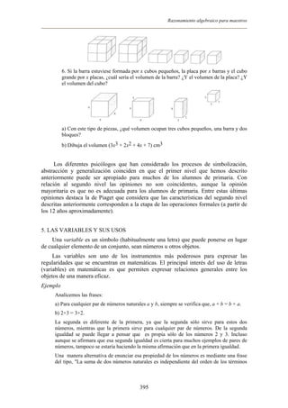 Razonamiento algebraico para maestros
6. Si la barra estuviese formada por x cubos pequeños, la placa por x barras y el cubo
grande por x placas, ¿cuál sería el volumen de la barra? ¿Y el volumen de la placa? ¿Y
el volumen del cubo?
a) Con este tipo de piezas, ¿qué volumen ocupan tres cubos pequeños, una barra y dos
bloques?
b) Dibuja el volumen (3x3 + 2x2 + 4x + 7) cm3
Los diferentes psicólogos que han considerado los procesos de simbolización,
abstracción y generalización coinciden en que el primer nivel que hemos descrito
anteriormente puede ser apropiado para muchos de los alumnos de primaria. Con
relación al segundo nivel las opiniones no son coincidentes, aunque la opinión
mayoritaria es que no es adecuada para los alumnos de primaria. Entre estas últimas
opiniones destaca la de Piaget que considera que las características del segundo nivel
descritas anteriormente corresponden a la etapa de las operaciones formales (a partir de
los 12 años aproximadamente).
5. LAS VARIABLES Y SUS USOS
Una variable es un símbolo (habitualmente una letra) que puede ponerse en lugar
de cualquier elemento de un conjunto, sean números u otros objetos.
Las variables son uno de los instrumentos más poderosos para expresar las
regularidades que se encuentran en matemáticas. El principal interés del uso de letras
(variables) en matemáticas es que permiten expresar relaciones generales entre los
objetos de una manera eficaz.
Ejemplo
Analicemos las frases:
a) Para cualquier par de números naturales a y b, siempre se verifica que, a + b = b + a.
b) 2+3 = 3+2.
La segunda es diferente de la primera, ya que la segunda sólo sirve para estos dos
números, mientras que la primera sirve para cualquier par de números. De la segunda
igualdad se puede llegar a pensar que es propia sólo de los números 2 y 3. Incluso
aunque se afirmara que esa segunda igualdad es cierta para muchos ejemplos de pares de
números, tampoco se estaría haciendo la misma afirmación que en la primera igualdad.
Una manera alternativa de enunciar esa propiedad de los números es mediante una frase
del tipo, "La suma de dos números naturales es independiente del orden de los términos
395
 