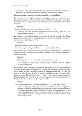 Juan D. Godino y Vicenç Font
de esta suma". Esta segunda alternativa presenta ventajas e inconvenientes con respecto a
la primera. Uno de los inconvenientes es que resulta más larga que la primera.
Encontramos cuatro usos principales de las variables en matemáticas:
• Las variables como incógnitas: Cuando se usan para representar números (u otros
objetos) uno de cuyos valores posibles hace verdadera una expresión. La incógnita
interviene como un objeto matemático desconocido que se manipula como si fuera
conocido.
Ejemplos:
Cuando en los primeros cursos se escribe, por ejemplo, 9+ __ = 15
Cuando en cursos más avanzados se proponen ejercicios del tipo: ¿Cuánto vale x para
que sea cierta la igualdad 4x + 2 = 3x +5?
• Las variables como indeterminadas o expresión de patrones generales. Es el caso
cuando la variable se usa en enunciados que son ciertos para todos los números (o
elementos del conjunto que se trate).
Ejemplos:
Para todos los números reales se cumple que a·b = b·a
El área del cualquier rectángulo es A = b·a (a = base y b = altura).
• Las variables para expresar cantidades que varían conjuntamente. La relación de
dependencia entre variables ocurre cuando el cambio en una variable determina el
cambio en la otra.
Ejemplos:
En la expresión y = 5x + 6, cuando cambia x también lo hace y.
En la fórmula C = 2πr, cuando cambia el radio r también cambia la longitud
de la circunferencia C.
• Las variables como constantes o parámetros. Es el caso de la letra a en la fórmula
de la función de proporcionalidad y = ax. En un primer momento se ha de considerar
que la letra a no varia y que sólo lo hacen de manera conjunta la x y la y. De esta
manera se obtiene una función de proporcionalidad concreta. En este primer
momento no hay diferencia entre tener y = ax o y = 2x. En un segundo momento se
ha de considerar que a puede variar y tomar cualquier valor, con lo que obtenemos
la familia de todas las funciones de proporcionalidad
Ejemplo:
"a es una constante entera y x una incógnita tal que, ax = x+1. ¿Qué puede valer x?"
Aquí se considera que la letra representa un número fijado como dato en el problema,
pudiendo ser cualquier número entero, pero cuyo valor no se fija en el problema dado.
Esta manera de trabajar confiere al problema un carácter mucho más general. La letra
a interviene aquí como un parámetro: objeto matemático conocido (número, conjunto,
función, figura, etc.) que se manipula como si fuera desconocido y además puede
tomar cualquier valor.
396
 