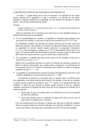 Razonamiento algebraico para maestros
6. DIFERENTES TIPOS DE IGUALDADES EN MATEMÁTICAS
El signo "=" (igual) indica que lo que se encuentra a la izquierda de este signo,
primer miembro de la igualdad, y lo que se encuentra a la derecha de este signo,
llamado el segundo miembro de la igualdad, son dos maneras de designar al mismo
objeto, o dos escrituras diferentes del mismo5
.
Ejemplo
Cuando escribimos 2+3=1+4 queremos decir que 2+3 y 1+4 son dos formas diferentes de
escribir el mismo número 5.
Según la naturaleza de los elementos que intervienen en una igualdad numérica se
obtienen diferentes tipos de igualdades:
• Si en la igualdad aparecen variables y la igualdad es verdadera para cualquier valor
que tomen las variables, se dice que se trata de una identidad: (a+b)2
=a2
+b2
+2ab.
Las identidades notables son utilizadas de manera intuitiva por los niños desde una
edad muy temprana. Por ejemplo, los alumnos de educación infantil mejoran mucho
su capacidad de cálculo mental cuando descubren la propiedad conmutativa
a+b=b+a. Ante la pregunta, ¿cuántos son 2+9?. La capacidad de utilizar que 2+9 es
igual a 9+2 permite hallar más fácilmente la respuesta correcta, ya que es mucho más
fácil contar dos a partir del nueve, que no contar nueve a partir del dos.
• Si la igualdad es verdadera sólo para ciertos valores de las variables se dice que se
trata de una ecuación: a+3 =7.
Muchos de los problemas que han de resolver los alumnos de primaria consisten en
hallar un número desconocido que cumpla ciertas condiciones. La formulación de
esta pregunta suele ser en forma de enunciado, pero también se utiliza un lenguaje
simbólico del tipo: 7 + = 20.
• La igualdad se usa también para expresar la relación de dependencia entre dos o más
variables, hablándose en este caso de una fórmula: e = 1/2gt2
.
Los alumnos de primaria se encuentran que, en muchos casos, la relación entre
dos magnitudes viene dada mediante una fórmula. Por ejemplo, el área de un cuadrado
se puede calcular a partir de la fórmula: Área = l2 , donde l es la longitud del lado del
cuadrado. A partir de esta fórmula el alumno puede calcular el área de cualquier
cuadrado conociendo la longitud del lado. Para ello ha de interpretar la fórmula de la
manera siguiente:
Ha de saber lo que se considera dato en la fórmula (en este caso la longitud
del lado del cuadrado).
Tiene que entender cómo se combinan los datos entre ellos (en este caso el
dato inicial se multiplica por sí mismo).
Con esta interpretación de la fórmula, el alumno que sabe que el lado del cuadrado
mide 4 cm puede realizar los cálculos indicados en la fórmula (multiplicar 4 cm por
4 cm) y, por último, determinar que el resultado (16 cm2) es el área del cuadrado.
5
Maurin, C. y Johsua, A. (1993). Les structures numériques à l’école primaire. Paris: Ellipses. (p. 90).
397
 