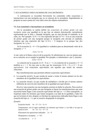 Juan D. Godino y Vicenç Font
7. ECUACIONES E INECUACIONES DE UNA INCÓGNITA
A continuación se recuerdan brevemente los contenidos sobre ecuaciones e
inecuaciones con una incógnita que ya se conocen de la secundaria. Seguidamente se
propone un nuevo punto de vista sobre estos dos objetos matemáticos.
7.1. Las ecuaciones e inecuaciones en secundaria
En la secundaria se suelen definir las ecuaciones de primer grado con una
incógnita como una igualdad en la que hay un número desconocido, normalmente
representado por la letra x, llamada incógnita, que no está elevado al cuadrado, ni al
cubo, etc. Por ejemplo: 2x+6 = 8. Una expresión del tipo 2x2
+6 = 8 no es una ecuación
de primer grado con una incógnita porque la incógnita está elevada al cuadrado,
mientras que una expresión del tipo 2x+6+y = 8 tampoco lo es porque hay dos
incógnitas: la x y la y.
En la ecuación 2x + 6 = 8 la igualdad es verdadera para un determinado valor de la
incógnita: x = 1
2 (1) + 6 = 8
A este valor se le llama solución de la ecuación. Si substituimos la x por un número que
no es solución, no se cumple la igualdad. Por ejemplo, si substituimos x por 2, tenemos:
2 (2) + 6 ≠ 8
La solución de la ecuación 2x+6 = 8 es x = 1 y la solución de la ecuación x+3 = 4
también es x = 1. En este caso se dice que las ecuaciones 2x+6 = 8 y x+3 = 4 son
equivalentes. Las ecuaciones equivalentes son aquellas que tienen las mismas
soluciones.
Hay transformaciones que permiten obtener ecuaciones equivalentes:
• La ecuación inicial y la que resulta de sumar o restar el mismo número en los dos
miembros de la igualdad son equivalentes.
• La ecuación inicial y la que resulta de multiplicar o dividir por el mismo número
(diferente de cero) los dos miembros de la igualdad son equivalentes.
Resolver una ecuación con una incógnita consiste en hallar la solución. Para resolver
una ecuación de primer grado con una incógnita se hacen las transformaciones que sean
necesarias hasta llegar a una ecuación equivalente del tipo ax = b. Para conseguirlo, se
trasponen todos los términos que tienen incógnita a un lado de la igualdad y todos los
que no la tienen al otro; después se efectúan las operaciones indicadas hasta llegar a una
ecuación del tipo ax = b, que se resuelve despejando la incógnita.
Ejemplo:
Ecuación inicial: 4x - 13 + 2x = 3x -4
Trasponemos, con el signo cambiado, los términos que tienen x a un lado y los que no
tienen al otro: 4x + 2x - 3x = -4 + 13
Efectuamos las operaciones indicadas: 3x = 9
Despejamos a incógnita: x = 9/3
La solución es: x = 3
398
 