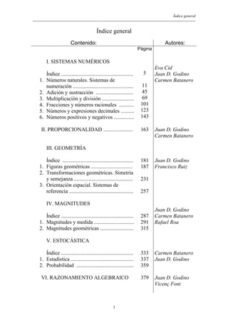 Índice general
Índice general
Contenido: Autores:
I. SISTEMAS NUMÉRICOS
Índice ......................................................
1. Números naturales. Sistemas de
numeración .............................................
2. Adición y sustracción ............................
3. Multiplicación y división ........................
4. Fracciones y números racionales ...........
5. Números y expresiones decimales ..........
6. Números positivos y negativos ...............
Página
5
11
45
69
101
123
143
Eva Cid
Juan D. Godino
Carmen Batanero
II. PROPORCIONALIDAD ...................... 163 Juan D. Godino
Carmen Batanero
III. GEOMETRÍA
Índice .....................................................
1. Figuras geométricas ...............................
2. Transformaciones geométricas. Simetría
y semejanza ............................................
3. Orientación espacial. Sistemas de
referencia ................................................
181
187
231
257
Juan D. Godino
Francisco Ruiz
IV. MAGNITUDES
Índice ......................................................
1. Magnitudes y medida ..............................
2. Magnitudes geométricas .........................
287
291
315
Juan D. Godino
Carmen Batanero
Rafael Roa
V. ESTOCÁSTICA
Índice ......................................................
1. Estadística ...............................................
2. Probabilidad ...........................................
333
337
359
Carmen Batanero
Juan D. Godino
VI. RAZONAMIENTO ALGEBRAICO 379 Juan D. Godino
Vicenç Font
3
 