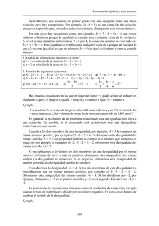 Razonamiento algebraico para maestros
Generalmente, una ecuación de primer grado con una incógnita tiene una única
solución, pero hay excepciones. Por ejemplo, 5x -4 = 5x es una ecuación sin solución,
porque es imposible que, restando cuatro a un número, obtengamos este mismo número.
Por otra parte hay ecuaciones como, por ejemplo, 5x + 7 - 3 = 5x + 4 que tienen
infinitas soluciones porque la igualdad se cumple para cualquier valor de la incógnita.
Si en el primer miembro substituimos 7 - 3 por 4, la ecuación anterior se convierte en:
5x + 4 = 5x + 4. Esta igualdad se verifica para cualquier valor de x porque en realidad lo
que afirma esta igualdad es que un número (5x + 4) es igual a él mismo y esto se cumple
siempre.
4 ¿Cuál de las afirmaciones siguientes es cierta?
a) x = 1 es solución de la ecuación 5x – 3 = 3x + 1
b) x = 2 es solución de la ecuación 5x – 3 = 3x + 1
5. Resuelve las siguientes ecuaciones:
a) 5x - 25 = x - 9 b) 4x - 2 + 3x = 40 c) 5x + 6 = 2x + 12 d) -7 - 6x -1 = -4x +10 -x
e) 2x - 6 - 8x + 12 = 5 - 4x + 17 - 2 + x f) x + 3(x + 2) = 5(x + 3) - 5
g) 3(8 - 2x) + 5 = 17 - 2(1 - x) h) x
x
−=
−
17
2
505
i) 37
64
3
2
5
=−+
xxx
Hay muchas situaciones en las que en lugar del signo = (igual) se han de utilizar los
siguientes signos: ≥ (mayor o igual), > (mayor), ≤ (menor o igual) y < (menor).
Ejemplo
Un vendedor de artículos de limpieza cobra 600 euros cada mes y un 5% del total de las
ventas mensuales. ¿Qué volumen de ventas ha de tener para ganar más de 1.100 euros?
En general, la resolución de un problema relacionado con una igualdad nos lleva a
una ecuación. En cambio, si el enunciado está relacionado con una desigualdad
tendremos una inecuación.
Cuando a los dos miembros de una desigualdad, por ejemplo: -3 < 4 le sumamos un
mismo número positivo, por ejemplo el 5: -3 + 5 < 4 +5 obtenemos otra desigualdad del
mismo sentido: 2 < 9. Esta propiedad también se cumple si el número que sumamos es
negativo, por ejemplo si sumamos el -2: -3 - 2 < 4 – 2, obtenemos otra desigualdad del
mismo sentido: -5 < 2
Si multiplicamos o dividimos los dos miembros de una desigualdad por el mismo
número (diferente de cero) y éste es positivo, obtenemos otra desigualdad del mismo
sentido (la desigualdad se conserva). Si es negativo, obtenemos otra desigualdad de
sentido contrario (la desigualdad cambia de sentido).
Consideremos la desigualdad: -3 < 4. A los dos miembros de esta desigualdad los
multiplicamos por un mismo número positivo, por ejemplo el 2: -3 · 2 < 4 · 2.
Obtenemos otra desigualdad del mismo sentido: -6 < 8. Si los dividimos por –2, por
ejemplo, obtenemos –1,5 en el primer miembro y –2 en el segundo. En este caso –1,5 >
-2.
La resolución de inecuaciones funciona como la resolución de ecuaciones excepto
cuando hemos de multiplicar o dividir por un número negativo. En estos casos hemos de
cambiar el sentido de la desigualdad.
Ejemplo
399
 