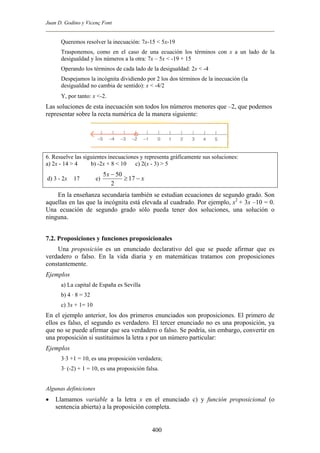 Juan D. Godino y Vicenç Font
Queremos resolver la inecuación: 7x-15 < 5x-19
Trasponemos, como en el caso de una ecuación los términos con x a un lado de la
desigualdad y los números a la otra: 7x – 5x < -19 + 15
Operando los términos de cada lado de la desigualdad: 2x < -4
Despejamos la incógnita dividiendo por 2 los dos términos de la inecuación (la
desigualdad no cambia de sentido): x < -4/2
Y, por tanto: x <-2.
Las soluciones de esta inecuación son todos los números menores que –2, que podemos
representar sobre la recta numérica de la manera siguiente:
6. Resuelve las siguientes inecuaciones y representa gráficamente sus soluciones:
a) 2x - 14 > 4 b) -2x + 8 < 10 c) 2(x - 3) > 5
d) 3 - 2x b 17 e) x
x
−≥
−
17
2
505
En la enseñanza secundaria también se estudian ecuaciones de segundo grado. Son
aquellas en las que la incógnita está elevada al cuadrado. Por ejemplo, x2
+ 3x –10 = 0.
Una ecuación de segundo grado sólo pueda tener dos soluciones, una solución o
ninguna.
7.2. Proposiciones y funciones proposicionales
Una proposición es un enunciado declarativo del que se puede afirmar que es
verdadero o falso. En la vida diaria y en matemáticas tratamos con proposiciones
constantemente.
Ejemplos
a) La capital de España es Sevilla
b) 4 · 8 = 32
c) 3x + 1= 10
En el ejemplo anterior, los dos primeros enunciados son proposiciones. El primero de
ellos es falso, el segundo es verdadero. El tercer enunciado no es una proposición, ya
que no se puede afirmar que sea verdadero o falso. Se podría, sin embargo, convertir en
una proposición si sustituimos la letra x por un número particular:
Ejemplos
3·3 +1 = 10, es una proposición verdadera;
3· (-2) + 1 = 10, es una proposición falsa.
Algunas definiciones
• Llamamos variable a la letra x en el enunciado c) y función proposicional (o
sentencia abierta) a la proposición completa.
400
 