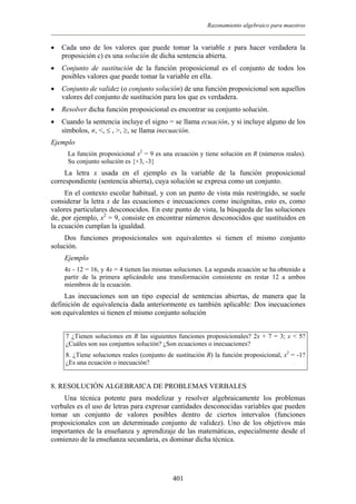 Razonamiento algebraico para maestros
• Cada uno de los valores que puede tomar la variable x para hacer verdadera la
proposición c) es una solución de dicha sentencia abierta.
• Conjunto de sustitución de la función proposicional es el conjunto de todos los
posibles valores que puede tomar la variable en ella.
• Conjunto de validez (o conjunto solución) de una función proposicional son aquellos
valores del conjunto de sustitución para los que es verdadera.
• Resolver dicha función proposicional es encontrar su conjunto solución.
• Cuando la sentencia incluye el signo = se llama ecuación, y si incluye alguno de los
símbolos, ≠, <, ≤ , >, ≥, se llama inecuación.
Ejemplo
La función proposicional x2
= 9 es una ecuación y tiene solución en R (números reales).
Su conjunto solución es {+3, -3}
La letra x usada en el ejemplo es la variable de la función proposicional
correspondiente (sentencia abierta), cuya solución se expresa como un conjunto.
En el contexto escolar habitual, y con un punto de vista más restringido, se suele
considerar la letra x de las ecuaciones e inecuaciones como incógnitas, esto es, como
valores particulares desconocidos. En este punto de vista, la búsqueda de las soluciones
de, por ejemplo, x2
= 9, consiste en encontrar números desconocidos que sustituidos en
la ecuación cumplan la igualdad.
Dos funciones proposicionales son equivalentes si tienen el mismo conjunto
solución.
Ejemplo
4x - 12 = 16, y 4x = 4 tienen las mismas soluciones. La segunda ecuación se ha obtenido a
partir de la primera aplicándole una transformación consistente en restar 12 a ambos
miembros de la ecuación.
Las inecuaciones son un tipo especial de sentencias abiertas, de manera que la
definición de equivalencia dada anteriormente es también aplicable: Dos inecuaciones
son equivalentes si tienen el mismo conjunto solución
7 ¿Tienen soluciones en R las siguientes funciones proposicionales? 2x + 7 = 3; x < 5?
¿Cuáles son sus conjuntos solución? ¿Son ecuaciones o inecuaciones?
8. ¿Tiene soluciones reales (conjunto de sustitución R) la función proposicional, x2
= -1?
¿Es una ecuación o inecuación?
8. RESOLUCIÓN ALGEBRAICA DE PROBLEMAS VERBALES
Una técnica potente para modelizar y resolver algebraicamente los problemas
verbales es el uso de letras para expresar cantidades desconocidas variables que pueden
tomar un conjunto de valores posibles dentro de ciertos intervalos (funciones
proposicionales con un determinado conjunto de validez). Uno de los objetivos más
importantes de la enseñanza y aprendizaje de las matemáticas, especialmente desde el
comienzo de la enseñanza secundaria, es dominar dicha técnica.
401
 