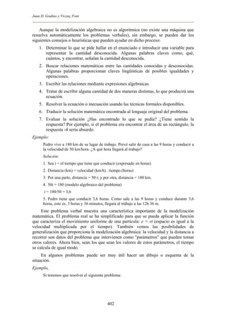 Juan D. Godino y Vicenç Font
Aunque la modelización algebraica no es algorítmica (no existe una máquina que
resuelva automáticamente los problemas verbales), sin embargo, se pueden dar los
siguientes consejos o heurísticas que pueden ayudar en dicho proceso:
1. Determinar lo que se pide hallar en el enunciado e introducir una variable para
representar la cantidad desconocida. Algunas palabras claves como, qué,
cuántos, y encontrar, señalan la cantidad desconocida.
2. Buscar relaciones matemáticas entre las cantidades conocidas y desconocidas.
Algunas palabras proporcionan claves lingüísticas de posibles igualdades y
operaciones.
3. Escribir las relaciones mediante expresiones algebraicas.
4. Tratar de escribir alguna cantidad de dos maneras distintas, lo que producirá una
ecuación.
5. Resolver la ecuación o inecuación usando las técnicas formales disponibles.
6. Traducir la solución matemática encontrada al lenguaje original del problema.
7. Evaluar la solución ¿Has encontrado lo que se pedía? ¿Tiene sentido la
respuesta? Por ejemplo, si el problema era encontrar el área de un rectángulo, la
respuesta -4 sería absurdo.
Ejemplo:
Pedro vive a 180 km de su lugar de trabajo. Prevé salir de casa a las 9 horas y conducir a
la velocidad de 50 km/hora. ¿A qué hora llegará al trabajo?
Solución:
1. Sea t = el tiempo que tiene que conducir (expresado en horas)
2. Distancia (km) = velocidad (km/h) . tiempo (horas)
3. Por una parte, distancia = 50·t; y por otra, distancia = 180 km.
4. 50t = 180 (modelo algebraico del problema)
t = 180/50 = 3,6
5. Pedro tiene que conducir 3,6 horas. Como sale a las 9 horas y conduce durante 3,6
horas, esto es, 3 horas y 36 minutos, llegará al trabajo a las 12h 36 m.
Este problema verbal muestra una característica importante de la modelización
matemática. El problema real se ha simplificado para que se pueda aplicar la función
que caracteriza el movimiento uniforme de una partícula: e = vt (espacio es igual a la
velocidad multiplicada por el tiempo). También vemos las posibilidades de
generalización que proporciona la modelización algebraica: la velocidad y la distancia a
recorrer son datos del problema que intervienen como "parámetros" que pueden tomar
otros valores. Ahora bien, sean los que sean los valores de estos parámetros, el tiempo
se calcula de igual modo.
En algunos problemas puede ser muy útil hacer un dibujo o esquema de la
situación.
Ejemplo,
Si tenemos que resolver el siguiente problema:
402
 