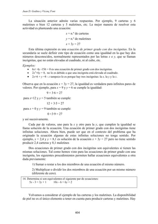 Juan D. Godino y Vicenç Font
La situación anterior admite varias respuestas. Por ejemplo, 9 carteras y 6
maletines o bien 12 carteras y 5 maletines, etc. La mejor manera de resolver esta
actividad es planteando una ecuación:
x = n.º de carteras
y = n.º de maletines
x + 3y = 27
Esta última expresión es una ecuación de primer grado con dos incógnitas. En la
secundaria se suele definir este tipo de ecuación como una igualdad en la que hay dos
números desconocidos, normalmente representados por las letras x e y, que se llaman
incógnitas, que no están elevadas al cuadrado, ni al cubo, etc.
Ejemplos:
• 6x+ 4y -156 = 0 es una ecuación de primer grado con dos incógnitas.
• 2x2
+6y = 8, no lo es debido a que una incógnita está elevada al cuadrado.
• 2x+6 + y =8 - z tampoco lo es porque hay tres incógnitas: la x, la y y la z.
Observa que en la ecuación x + 3y = 27, la igualdad es verdadera para infinitos pares de
valores. Por ejemplo, para x = 9 y y = 6 se cumple la igualdad:
9 + 3·6 = 27
para x=12 y y = 5 también se cumple:
12 + 3·5 = 27
para x = 0 y y = 9 también se cumple:
0 +3·9 = 27
y así sucesivamente.
Cada par de valores, uno para la x y otro para la y, que cumplen la igualdad se
llama solución de la ecuación. Una ecuación de primer grado con dos incógnitas tiene
infinitas soluciones. Ahora bien, puede ser que en el contexto del problema que ha
originado la ecuación algunas de estas infinitas soluciones no tenga sentido. Por
ejemplo, x = 2,4 y y = 8,1 es solución de la ecuación x + 3y = 27 pero no tiene sentido
producir 2,4 carteras y 8,1 maletines
Dos ecuaciones de primer grado con dos incógnitas son equivalentes si tienen las
mismas soluciones. Tal como hemos visto para las ecuaciones de primer grado con una
incógnita, los siguientes procedimientos permiten hallar ecuaciones equivalentes a otra
dada previamente:
1) Sumar o restar a los dos miembros de una ecuación el mismo número.
2) Multiplicar o dividir los dos miembros de una ecuación por un mismo número
(diferente de cero).
14. Determina si son equivalentes el siguiente par de ecuaciones:
5x - 3 = 3y + 1 10x - 6 = 6y + 2
Volvamos a considerar el ejemplo de las carteras y los maletines. La disponibilidad
de piel no es el único elemento a tener en cuenta para producir carteras y maletines. Hay
404
 