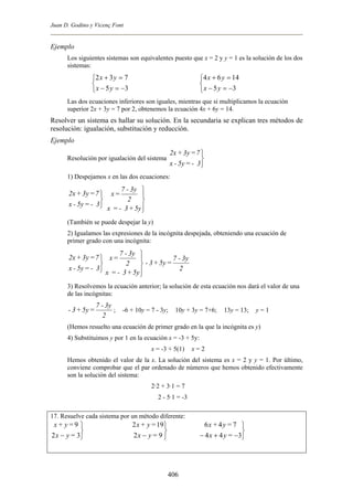 Juan D. Godino y Vicenç Font
Ejemplo
Los siguientes sistemas son equivalentes puesto que x = 2 y y = 1 es la solución de los dos
sistemas:



−=−
=+
35
732
yx
yx



−=−
=+
35
1464
yx
yx
Las dos ecuaciones inferiores son iguales, mientras que si multiplicamos la ecuación
superior 2x + 3y = 7 por 2, obtenemos la ecuación 4x + 6y = 14.
Resolver un sistema es hallar su solución. En la secundaria se explican tres métodos de
resolución: igualación, substitución y reducción.
Ejemplo
Resolución por igualación del sistema



3-=5y-x
7=3y+2x
1) Despejamos x en las dos ecuaciones:



3-=5y-x
7=3y+2x




5y+3-=x
2
3y-7
=x
(También se puede despejar la y)
2) Igualamos las expresiones de la incógnita despejada, obteniendo una ecuación de
primer grado con una incógnita:



3-=5y-x
7=3y+2x




5y+3-=x
2
3y-7
=x
2
3y-7
=5y+3-
3) Resolvemos la ecuación anterior; la solución de esta ecuación nos dará el valor de una
de las incógnitas:
2
3y-7
=5y+3- ; Þ -6 + 10y = 7 - 3y; Þ 10y + 3y = 7+6; Þ 13y = 13; Þ y = 1
(Hemos resuelto una ecuación de primer grado en la que la incógnita es y)
4) Substituimos y por 1 en la ecuación x = -3 + 5y:
x = -3 + 5(1) Þ x = 2
Hemos obtenido el valor de la x. La solución del sistema es x = 2 y y = 1. Por último,
conviene comprobar que el par ordenado de números que hemos obtenido efectivamente
son la solución del sistema:
2·2 + 3·1 = 7
2 - 5A1 = -3
17. Resuelve cada sistema por un método diferente:



− 32
9
=yx
=y+x



− 92
192
=yx
=y+x



−+− 344
746
=yx
=y+x
406
 