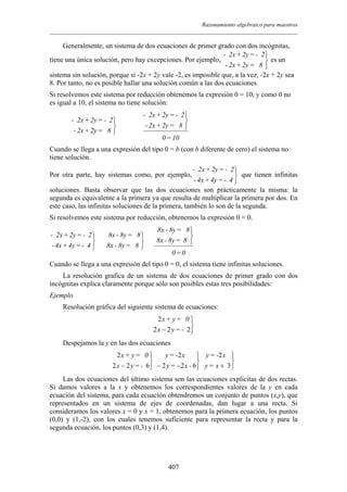 Razonamiento algebraico para maestros
Generalmente, un sistema de dos ecuaciones de primer grado con dos incógnitas,
tiene una única solución, pero hay excepciones. Por ejemplo, es un
sistema sin solución, porque si -2x + 2y vale -2, es imposible que, a la vez, -2x + 2y sea
8. Por tanto, no es posible hallar una solución común a las dos ecuaciones.



8=2y+2x-
2-=2y+2x-
Si resolvemos este sistema por reducción obtenemos la expresión 0 = 10, y como 0 no
es igual a 10, el sistema no tiene solución:



8=2y+2x-
2-=2y+2x-
Þ
10=0
8=2y+2x-
2-=2y+2x-



Cuando se llega a una expresión del tipo 0 = b (con b diferente de cero) el sistema no
tiene solución.
Por otra parte, hay sistemas como, por ejemplo, que tienen infinitas
soluciones. Basta observar que las dos ecuaciones son prácticamente la misma: la
segunda es equivalente a la primera ya que resulta de multiplicar la primera por dos. En
este caso, las infinitas soluciones de la primera, también lo son de la segunda.



4-=4y+4x-
2-=2y+2x-
Si resolvemos este sistema por reducción, obtenemos la expresión 0 = 0.



4-=4y+4x-
2-=2y+2x-
Þ Þ



8=8y-8x
8=8y-8x
0=0
8=8y-8x
8=8y-8x



Cuando se llega a una expresión del tipo 0 = 0, el sistema tiene infinitas soluciones.
La resolución grafica de un sistema de dos ecuaciones de primer grado con dos
incógnitas explica claramente porque sólo son posibles estas tres posibilidades:
Ejemplo
Resolución gráfica del siguiente sistema de ecuaciones:



− 222
2
-=yx
0=y+x
Despejamos la y en las dos ecuaciones



− 622
2
-=yx
0=y+x



−− 622
2
-x=y
x-=y



+ 3
2
x=y
x-=y
Las dos ecuaciones del último sistema son las ecuaciones explícitas de dos rectas.
Si damos valores a la x y obtenemos los correspondientes valores de la y en cada
ecuación del sistema, para cada ecuación obtendremos un conjunto de puntos (x,y), que
representados en un sistema de ejes de coordenadas, dan lugar a una recta. Si
consideramos los valores x = 0 y x = 1, obtenemos para la primera ecuación, los puntos
(0,0) y (1,-2), con los cuales tenemos suficiente para representar la recta y para la
segunda ecuación, los puntos (0,3) y (1,4).
407
 