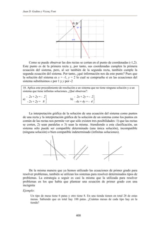 Juan D. Godino y Vicenç Font
Como se puede observar las dos rectas se cortan en el punto de coordenadas (-1,2).
Este punto es de la primera recta y, por tanto, sus coordenadas cumplen la primera
ecuación del sistema, pero, al ser también de la segunda recta, también cumple la
segunda ecuación del sistema. Por tanto, ¿qué información nos da este punto? Pues que
la solución del sistema es x = -1, y = 2 lo cual se comprueba si en las ecuaciones del
sistema substituimos x por 1 y y por -2
18. Aplica este procedimiento de resolución a un sistema que no tiene ninguna solución y a un
sistema que tiene infinitas soluciones, ¿Qué observas?:
a) b)



8=2y+2x-
2-=2y+2x-



4-=4y+4x-
2-=2y+2x-
La interpretación gráfica de la solución de una ecuación del sistema como puntos
de una recta y la interpretación gráfica de la solución de un sistema como los puntos en
común de las rectas nos permite ver que sólo existen tres posibilidades: 1) que las rectas
se corten, 2) sean paralelas o 3) sean la misma. Atendiendo a esta clasificación, un
sistema sólo puede ser compatible determinado (una única solución), incompatible
(ninguna solución) o bien compatible indeterminado (infinitas soluciones).
De la misma manera que ya hemos utilizado las ecuaciones de primer grado para
resolver problemas, también se utilizan los sistemas para resolver determinados tipos de
problemas. La estrategia a seguir es casi la misma que la utilizada para resolver
problemas en los que había que plantear una ecuación de primer grado con una
incógnita
Ejemplo:
Un tipo de mesa tiene 6 patas y otro tiene 8. En una tienda tienen en total 28 de estas
mesas. Sabiendo que en total hay 188 patas. ¿Cuántas mesas de cada tipo hay en la
tienda?
408
 