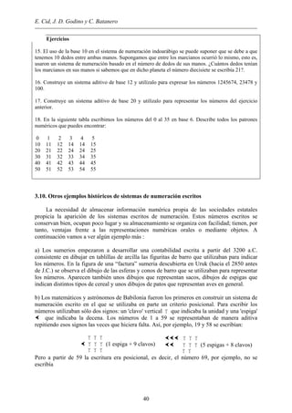 E. Cid, J. D. Godino y C. Batanero
Ejercicios
15. El uso de la base 10 en el sistema de numeración indoarábigo se puede suponer que se debe a que
tenemos 10 dedos entre ambas manos. Supongamos que entre los marcianos ocurrió lo mismo, esto es,
usaron un sistema de numeración basado en el número de dedos de sus manos. ¿Cuántos dedos tenían
los marcianos en sus manos si sabemos que en dicho planeta el número diecisiete se escribía 21?.
16. Construye un sistema aditivo de base 12 y utilízalo para expresar los números 1245674, 23478 y
100.
17. Construye un sistema aditivo de base 20 y utilízalo para representar los números del ejercicio
anterior.
18. En la siguiente tabla escribimos los números del 0 al 35 en base 6. Describe todos los patrones
numéricos que puedes encontrar:
0 1 2 3 4 5
10 11 12 14 14 15
20 21 22 24 24 25
30 31 32 33 34 35
40 41 42 43 44 45
50 51 52 53 54 55
3.10. Otros ejemplos históricos de sistemas de numeración escritos
La necesidad de almacenar información numérica propia de las sociedades estatales
propicia la aparición de los sistemas escritos de numeración. Estos números escritos se
conservan bien, ocupan poco lugar y su almacenamiento se organiza con facilidad; tienen, por
tanto, ventajas frente a las representaciones numéricas orales o mediante objetos. A
continuación vamos a ver algún ejemplo más :
a) Los sumerios empezaron a desarrollar una contabilidad escrita a partir del 3200 a.C.
consistente en dibujar en tablillas de arcilla las figuritas de barro que utilizaban para indicar
los números. En la figura de una “factura” sumeria descubierta en Uruk (hacia el 2850 antes
de J.C.) se observa el dibujo de las esferas y conos de barro que se utilizaban para representar
los números. Aparecen también unos dibujos que representan sacos, dibujos de espigas que
indican distintos tipos de cereal y unos dibujos de patos que representan aves en general.
b) Los matemáticos y astrónomos de Babilonia fueron los primeros en construir un sistema de
numeración escrito en el que se utilizaba en parte un criterio posicional. Para escribir los
números utilizaban sólo dos signos: un 'clavo' vertical que indicaba la unidad y una 'espiga'
que indicaba la decena. Los números de 1 a 59 se representaban de manera aditiva
repitiendo esos signos las veces que hiciera falta. Así, por ejemplo, 19 y 58 se escribían:
(1 espiga + 9 clavos) (5 espigas + 8 clavos)
Pero a partir de 59 la escritura era posicional, es decir, el número 69, por ejemplo, no se
escribía
40
 